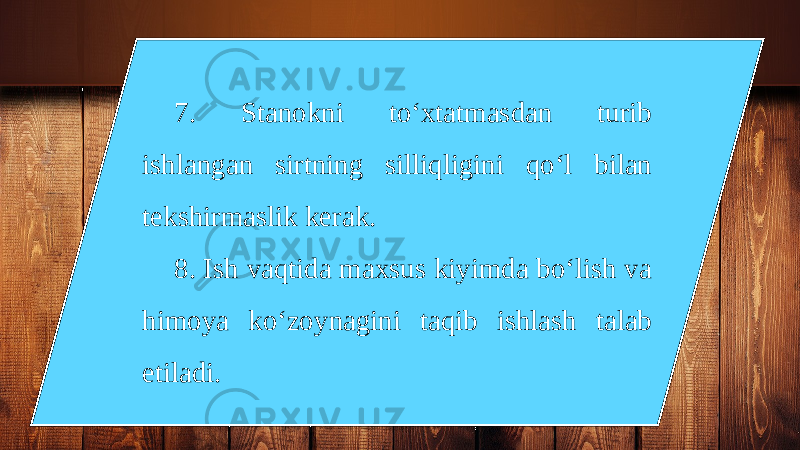 7. Stanokni to‘xtatmasdan turib ishlangan sirtning silliqligini qo‘l bilan tekshirmaslik kerak. 8. Ish vaqtida maxsus kiyimda bo‘lish va himoya ko‘zoynagini taqib ishlash talab etiladi. 