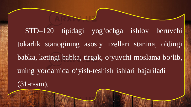 STD–120 tipidagi yog‘ochga ishlov beruvchi tokarlik stanogining asosiy uzellari stanina, oldingi babka, ketingi babka, tirgak, o‘yuvchi moslama bo‘lib, uning yordamida o‘yish-teshish ishlari bajariladi (31-rasm). 