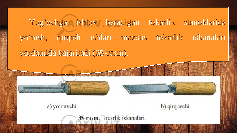 Yog‘ochga ishlov beradigan tokarlik stanoklarida yo‘nish, qirqish ishlari maxsus tokarlik iskanalari yordamida bajariladi (35-rasm). 