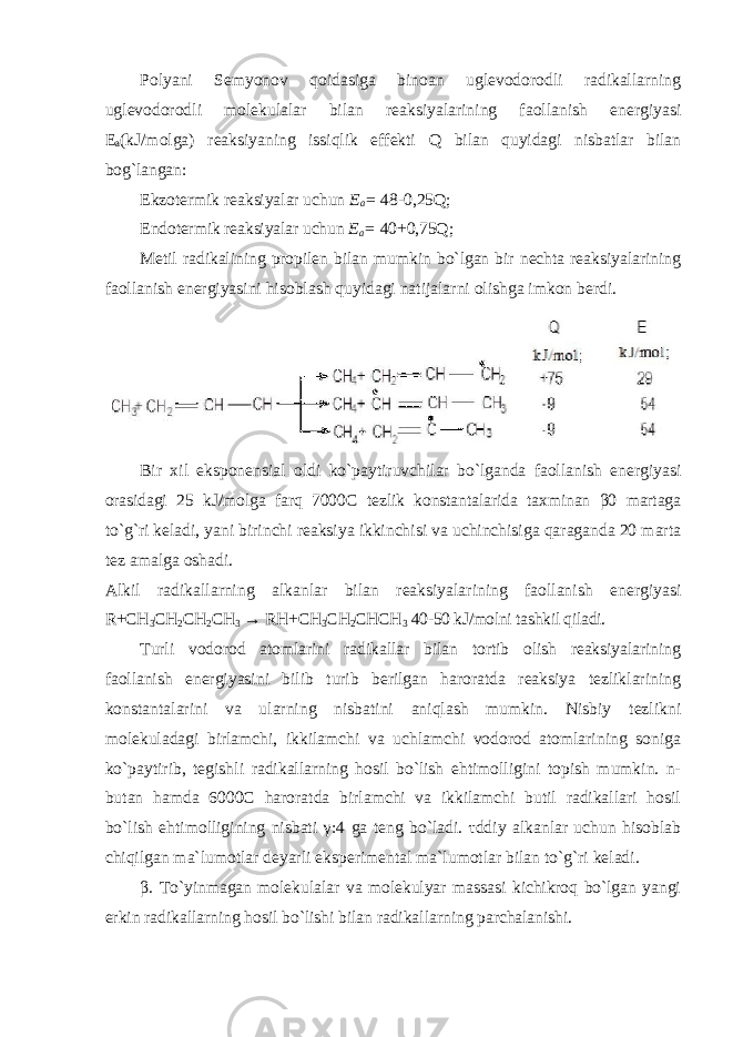 Polyani Semyonov qoidasiga binoan uglevodorodli radikallarning uglevodorodli molekulalar bilan reaksiyalarining faollanish energiyasi E a (kJ/molga) reaksiyaning issiqlik effekti Q bilan quyidagi nisbatlar bilan bog`langan: Ekzotermik reaksiyalar uchun E a = 48-0,25Q; Endotermik reaksiyalar uchun E a = 40+0,75Q; Metil radikalining propilen bilan mumkin bo`lgan bir nechta reaksiyalarining faollanish energiyasini hisoblash quyidagi natijalarni olishga imkon berdi. Bir xil eksponensial oldi ko ` paytiruvchilar bo ` lganda faollanish energiyasi orasidagi 25 kJ / molga farq 7000 C te z lik konstantalarida taxminan β0 martaga to ` g ` ri keladi , yani birinchi reaksiya ikkinchisi va uchinchisiga qaraganda 20 marta tez amalga oshadi . Alkil radikallarning alkanlar bilan reaksiyalarining faollanish energiyasi R+CH 3 CH 2 CH 2 CH 3 → RH+CH 3 CH 2 CHCH 3 40-50 kJ/molni tashkil qiladi. Turli vodorod atomlarini radikallar bilan tortib olish reaksiyalarining faollanish energiyasini bilib turib berilgan haroratda reaksiya tezliklarining konstantalarini va ularning nisbatini aniqlash mumkin. Nisbiy tezlikni molekuladagi birlamchi, ikkilamchi va uchlamchi vodorod atomlarining soniga ko`paytirib, tegishli radikallarning hosil bo`lish ehtimolligini topish mumkin. n- butan hamda 6000C haroratda birlamchi va ikkilamchi butil radikallari hosil bo`lish ehtimolligining nisbati γ :4 ga teng bo`ladi. τddiy alkanlar uchun hisoblab chiqilgan ma`lumotlar deyarli eksperimental ma`lumotlar bilan to`g`ri keladi. β . To`yinmagan molekulalar va molekulyar massasi kichikroq bo`lgan yangi erkin radikallarning hosil bo`lishi bilan radikallarning parchalanishi. 