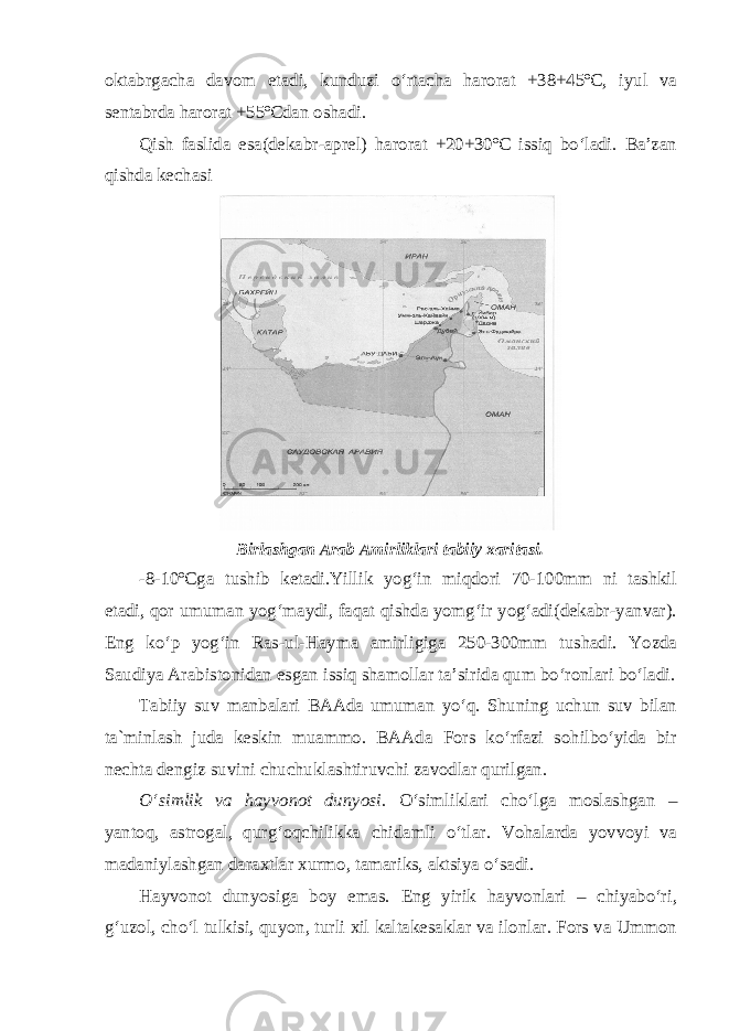 oktabrgacha davom etadi, kunduzi o‘rtacha harorat +38+45ºC, iyul va sentabrda harorat +55ºCdan oshadi. Qish faslida esa(dekabr-aprel) harorat +20+30ºC issiq bo‘ladi. Ba’zan qishda kechasi Birlashgan Arab Amirliklari tabiiy xaritasi. -8-10ºCga tushib ketadi.Yillik yog‘in miqdori 70-100mm ni tashkil etadi, qor umuman yog‘maydi, faqat qishda yomg‘ir yog‘adi(dekabr-yanvar). Eng ko‘p yog‘in Ras-ul-Hayma amirligiga 250-300mm tushadi. Yozda Saudiya Arabistonidan esgan issiq shamollar ta’sirida qum bo‘ronlari bo‘ladi. Tabiiy suv manbalari BAAda umuman yo‘q. Shuning uchun suv bilan ta`minlash juda keskin muammo. BAAda Fors ko‘rfazi sohilbo‘yida bir nechta dengiz suvini chuchuklashtiruvchi zavodlar qurilgan. O‘simlik va hayvonot dunyosi. O‘simliklari cho‘lga moslashgan – yantoq, astrogal, qurg‘oqchilikka chidamli o‘tlar. Vohalarda yovvoyi va madaniylashgan daraxtlar xurmo, tamariks, aktsiya o‘sadi. Hayvonot dunyosiga boy emas. Eng yirik hayvonlari – chiyabo‘ri, g‘uzol, cho‘l tulkisi, quyon, turli xil kaltakesaklar va ilonlar. Fors va Ummon 