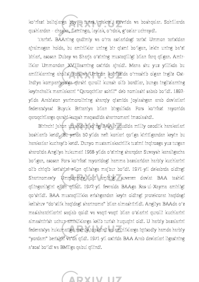 ko‘rfazi baliqlarga boy – tunes, makrel, stavrida va boshqalar. Sohillarda qushlardan - chayka, flamingo, laylak, o‘rdak, g‘ozlar uchraydi. Tarixi. BAAning qadimiy va o‘rta asrlaridagi tarixi Ummon tarixidan ajralmagan holda, bu amirliklar uning bir qismi bo‘lgan, lekin uning ba’zi birlari, asosan Dubay va Sharja o‘zining mustaqilligi bilan farq qilgan. Amir - liklar Ummondan XVIIIasrning oxirida ajraldi. Mana shu yuz yillikda bu amiliklarning aholisi Fors va Ummon ko‘rfazida o‘rnashib olgan ingliz Ost- Indiya kompaniyasiga qarshi qurolli kurash olib bordilar, bunga inglizlarning keyinchalik mamlakatni “Qaroqchilar sohili” deb nomlashi sabab bo‘ldi. 1892- yilda Arabiston yarimorolining sharqiy qismida joylashgan arab dav latlari federatsiyasi Buyuk Britaniya bilan birgalikda Fors ko‘rfazi rayonida qaroqchilarga qarshi kurash maqsadida shartnomani imzolashdi. Birinchi jahon urushidan so‘ng BAA hududida milliy ozodlik harakatlari boshlanib ketdi. Bu yerda 50-yilda neft konlari qo‘lga kiritilgandan keyin bu harakatlar kuchayib ketdi. Dunyo mustamlakachilik tuzimi inqirozga yuz tutgan sharoitda Angliya hukumati 1968-yilda o‘zining sharqdan Suvaysh kanaligacha bo‘lgan, asosan Fors ko‘rfazi rayonidagi hamma bazalaridan harbiy kuchlarini olib chiqib ketishini e’lon qilishga majbur bo‘ldi. 1971-yil dekabrda oldingi Shartnomaviy Ummonning olti amirligi suveren davlat BAA tashkil qilinganligini e’lon qiladi. 1972-yil fevralda BAAga Ras-ul-Xayma amirligi qo‘shildi. BAA mustaqillikka erishgandan keyin oldingi protek torat haqidagi kelishuv “do‘stlik haqidagi shartnoma” bilan almash tirildi. Angliya BAAda o‘z maslahatchilarini saqlab qoldi va vaqti-vaqti bilan o‘zlarini qurolli kuchlarini almashtirish uchun amirliklarga kelib turish huquqini oldi. U harbiy bazalarini federatsiya hukumatiga rasmiy topshirdi va amirliklarga iqtisodiy hamda harbiy “yordam” berishni va’da qildi. 1971-yil oxirida BAA Arab davlatlari ligasining a’zosi bo‘ldi va BMTga qabul qilindi. 