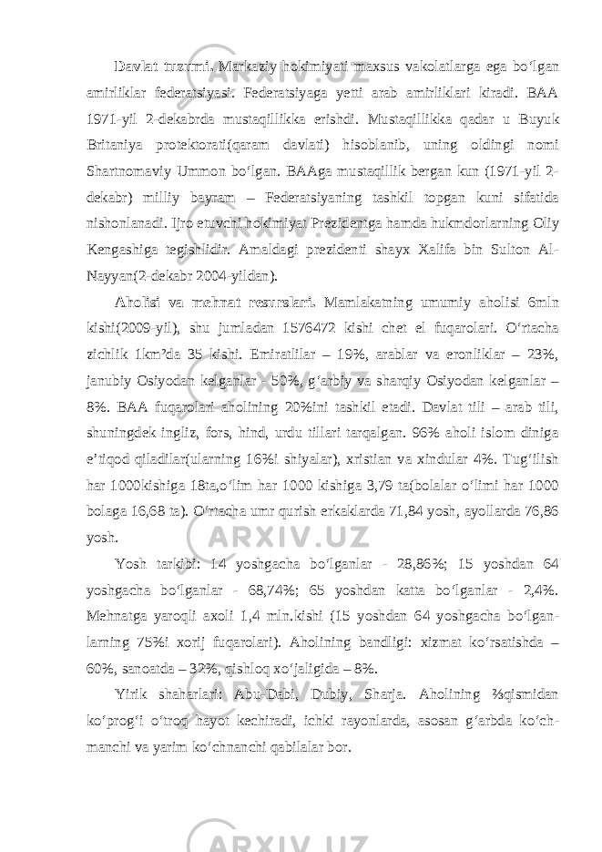 Davlat tuzumi. Markaziy hokimiyati maxsus vakolatlarga ega bo‘l gan amirliklar federatsiyasi. Federatsiyaga yetti arab amirliklari kiradi. BAA 1971-yil 2-dekabrda mustaqillikka erishdi. Mustaqillikka qadar u Buyuk Britaniya protektorati(qaram davlati) hisoblanib, uning oldingi nomi Shartnomaviy Ummon bo‘lgan. BAAga mustaqillik bergan kun (1971-yil 2- dekabr) milliy bayram – Federatsiyaning tashkil topgan kuni sifatida nishonlanadi. Ijro etuvchi hokimiyat Prezidentga hamda hukmdor larning Oliy Kengashiga tegishlidir. Amaldagi prezidenti shayx Xalifa bin Sulton Al- Nayyan(2-dekabr 2004-yildan). Aholisi va mehnat resurslari. Mamlakatning umumiy aholisi 6mln kishi(2009-yil), shu jumladan 1576472 kishi chet el fuqarolari. O‘rtacha zichlik 1km²da 35 kishi. Emiratlilar – 19%, arablar va eronliklar – 23%, janubiy Osiyodan kelganlar - 50%, g‘arbiy va sharqiy Osiyodan kelganlar – 8%. BAA fuqarolari aholining 20%ini tashkil etadi. Davlat tili – arab tili, shuningdek ingliz, fors, hind, urdu tillari tarqalgan. 96% aholi islom diniga e’tiqod qiladilar(ularning 16%i shiyalar), xristian va xindular 4%. Tug‘ilish har 1000kishiga 18ta,o‘lim har 1000 kishiga 3,79 ta(bolalar o‘limi har 1000 bolaga 16,68 ta). O‘rtacha umr qurish erkaklarda 71,84 yosh, ayollarda 76,86 yosh. Yosh tarkibi: 14 yoshgacha bo‘lganlar - 28,86%; 15 yoshdan 64 yoshgacha bo‘lganlar - 68,74%; 65 yoshdan katta bo‘lganlar - 2,4%. Mehnatga yaroqli axoli 1,4 mln.kishi (15 yoshdan 64 yoshgacha bo‘lgan - larning 75%i xorij fuqarolari). Aholining bandligi: xizmat ko‘rsatishda – 60%, sanoatda – 32%, qishloq xo‘jaligida – 8%. Yirik shaharlari: Abu-Dabi, Dubiy, Sharja. Aholining ⅔qismidan ko‘prog‘i o‘troq hayot kechiradi, ichki rayonlarda, asosan g‘arbda ko‘ch - manchi va yarim ko‘chnanchi qabilalar bor. 
