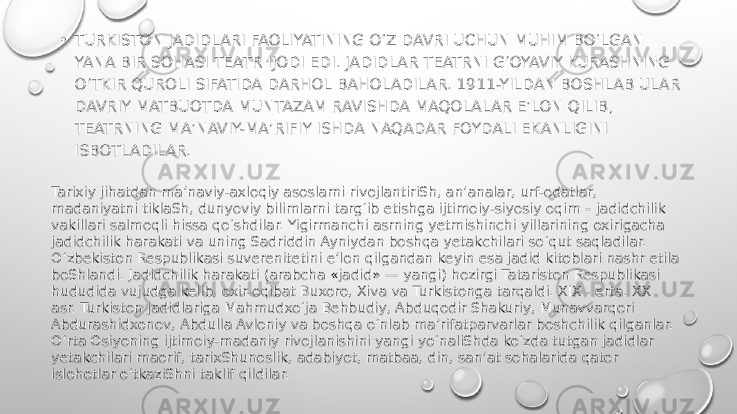 • TURKISTON JADIDLARI FAOLIYATINING OʻZ DAVRI UCHUN MUHIM BOʻLGAN YANA BIR SOHASI TEATR IJODI EDI. JADIDLAR TEATRNI G‘OYAVIY KURASHNING O‘TKIR QUROLI SIFATIDA DARHOL BAHOLADILAR. 1911-YILDAN BOSHLAB ULAR DAVRIY MATBUOTDA MUNTAZAM RAVISHDA MAQOLALAR E’LON QILIB, TEATRNING MA’NAVIY-MA’RIFIY ISHDA NAQADAR FOYDALI EKANLIGINI ISBOTLADILAR. Tarixiy jihatdan ma’naviy-axloqiy asoslarni rivojlantiriSh, an’analar, urf-odatlar, madaniyatni tiklaSh, dunyoviy bilimlarni targ‘ib etishga ijtimoiy-siyosiy oqim – jadidchilik vakillari salmoqli hissa qo‘shdilar. Yigirmanchi asrning yetmishinchi yillarining oxirigacha jadidchilik harakati va uning Sadriddin Ayniydan boshqa yetakchilari so‘qut saqladilar. Oʻzbekiston Respublikasi suverenitetini eʼlon qilgandan keyin esa jadid kitoblari nashr etila boShlandi. Jadidchilik harakati (arabcha «jadid» — yangi) hozirgi Tatariston Respublikasi hududida vujudga kelib, oxir-oqibat Buxoro, Xiva va Turkistonga tarqaldi. XIX - erta. XX asr. Turkiston jadidlariga Mahmudxoʻja Behbudiy, Abduqodir Shakuriy, Munavvarqori Abdurashidxonov, Abdulla Avloniy va boshqa oʻnlab maʼrifatparvarlar boshchilik qilganlar. O‘rta Osiyoning ijtimoiy-madaniy rivojlanishini yangi yo‘naliShda ko‘zda tutgan jadidlar yetakchilari maorif, tarixShunoslik, adabiyot, matbaa, din, san’at sohalarida qator islohotlar o‘tkaziShni taklif qildilar. 