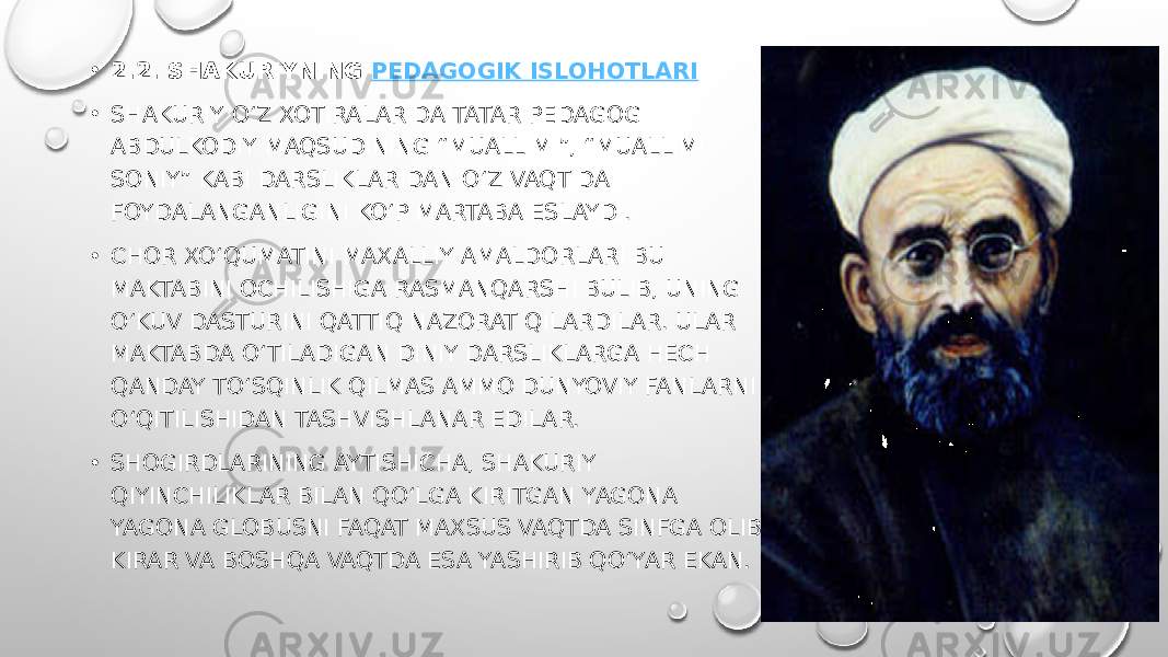 • 2.2. SHAKURIYNING  PEDAGOGIK ISLOHOTLARI • SHAKURIY OʻZ XOTIRALARIDA TATAR PEDAGOGI ABDULKODIY MAQSUDINING “MUALLIMI”, “MUALLIMI SONIY” KABI DARSLIKLARIDAN OʻZ VAQTIDA FOYDALANGANLIGINI KOʻP MARTABA ESLAYDI. • CHOR XO‘QUMATINI MAXALLIY AMALDORLARI BU MAKTABINI OCHILISHIGA RASMANQARSHI BULIB, UNING OʻKUV DASTURINI QATTIQ NAZORAT QILARDILAR. ULAR MAKTABDA OʻTILADIGAN DINIY DARSLIKLARGA HECH QANDAY TOʻSQINLIK QILMAS AMMO DUNYOVIY FANLARNI OʻQITILISHIDAN TASHVISHLANAR EDILAR. • SHOGIRDLARINING AYTISHICHA, SHAKURIY QIYINCHILIKLAR BILAN QOʻLGA KIRITGAN YAGONA YAGONA GLOBUSNI FAQAT MAXSUS VAQTDA SINFGA OLIB KIRAR VA BOSHQA VAQTDA ESA YASHIRIB QOʻYAR EKAN. 