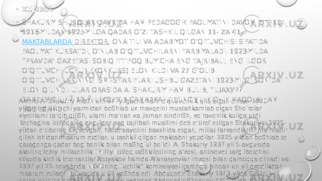 • XULOSA • SHAKURIY SHUROLAR DAVRIDA HAM PEDAGOGIK FAOLIYATINI DAVOM ETTIRDI. 1918-YILDAN 1925-YILGA QADAR OʻZI TASHKIL QILGAN 11- ZA 41-  MAKTABLARDA DIREKTOR , ONA TILI VA ADABIYOT O‘QITUVCHISI SIFATIDA FAOLIYAT KURSATDI, OʻNLAB O‘QITUVCHILARNI TARBIYALADI. 1923-YILDA “PRAVDA” GAZETASI SOBIQ ITTIFOQ BUYICHA ENG TAJRIBALI, ENG ILGOR O‘QITUVCHI UCHUN (KONKURS) ELON KILDI VA 27 G‘OLIB OʻQITUVCHILARINING ISMI-SHARIFLARI USHBU GAZETANI 1923-YILGI SONIDA ELON QILINDI. ULAR ORASIDA A. SHAKURIY HAM BULIB, “ШАҲУРИ. ЗАВЕДУЮЩИЙ 13-Й ШКОЛУ В САМАРКАНДЕ” NOMLI KICHIK MAQOLA HAM BOSILGANDI. Ammo A. Shakuriy maShʼum 37- yilgacha ham oʻqituvchilik qila olgan emas. 1920- yillarning ikkinchi yarmidan boShlab uz mavqeini mustahkamlab olgan Shoʻrolar ziyolilarni taʼqib qiliSh, ularni maʼnan va jisman sindiriSh, zoʻravonlik kuliga utdi. Kechagina ittifoqning eng ilgor eng tajribali muallimi deb eʼtirof etilgan Shakuriyni 1925- yildan eʼtiboran uzi sevgan, hatto xayotini baxshida etgan, millat farzandlarini maʼrifatli qilish ishidan maxrum etdilar, u tashkil qilgan maktabni yopdilar. 1925-yildan boShlab to qatagonga qadar bog‘bonlik bilan maShgʻul boʻldi. A. Shakuriy 1937-yil 5-avgustda aksilinqilobiy millatchilik “Milliy Ittifoq taShkilotining aʼzosi, antisovet targʻibotchisi sifatida kichik letenantlar Xotyakov hamda Afanasyevlar imzosi bilan qamoqqa olinadi va 1937-yil 21-noyabrida NKVDning “uchlik” komissiyasi qaroriga binoan un yil ozodlikdan maxrum etiladi. Bu vaqtda u 62 yoShda edi. Abduqodir Shakuriy 1943-yilda Stalin qatagʻonining qurboni buldi. Atoqli pedagog Abduqodir Shakuriy 1956-yilda mutlaqo aybsiz sifatida oqlandi. Samarqand hududida yetiShib chiqqan Vadud Mahmud. Ismatullo Raxmatullayev kabi koʻzga koʻringan oʻnlab olim shogirdlaridir. 