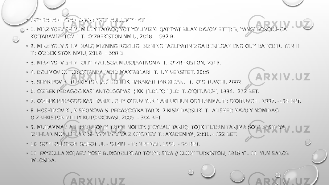 • FOYDALANILGAN ADABIYOTLAR RO‘YHATI • 1. MIRZIYOEV SH.M. MILLIY TARAQQIYOT YO‘LIMIZNI QAT’IYAT BILAN DAVOM ETTIRIB, YANGI BOSQICHGA KO‘TARAMIZ. TOM I. T.: O‘ZBEKISTON NMIU, 2018. – 592 B. • 2. MIRZIYOEV SH.M. XALQIMIZNING ROZILIGI BIZNING FAOLIYATIMIZGA BERILGAN ENG OLIY BAHODIR. TOM II. T.: O‘ZBEKISTON NMIU, 2018. – 508 B. • 3. MIRZIYOEV SH.M. OLIY MAJLISGA MUROJAATNOMA. T.: O‘ZBEKISTON, 2018. – • 4. DOLIMOV U. TURKISTANDA JADID MAKTABLARI. T.: UNIVERSITET, 2006. • 5. SHARIPOV R. TURKISTON JADIDCHILIK HARAKATI TARIXIDAN. –T.: O‘QITUVCHI, 2002. • 6. O‘ZBEK PEDAGOGIKASI ANTOLOGIYASI (IKKI JILDLIK) I JILD. T.:O‘QITUVCHI, 1994. -272 BET. • 7. O‘ZBEK PEDAGOGIKASI TARIXI. OLIY O‘QUV YURTLARI UCHUN QO‘LLANMA. T.: O‘QITUVCHI, 1997. -194 BET. • 8. HOSHIMOV K., NISHONOVA S. PEDAGOGIKA TARIXI 2 KISM DARSLIK. T.: ALISHER NAVOIY NOMIDAGI O‘ZBEKISTON MILLIY KUTOBXONASI, 2005. - 304 BET. • 9. MUHAMMAD ALI BALJUVONIY. TARIXI NOFEIY. (FOYDALI TARIX). TOJIK TILIDAN TARJIMA SO‘Z BOSHI VA IZOHLAR MUALLIFLARI SH.VOXIDOV VA Z.CHORIEV. T.: AKADEMIYA, 2001. - 122 BET. • 10. SO‘FI OLLOYOR. SABOT UL - OJIZIN. - T.: MEHNAT, 1991. - 94 BET. • 11. FAYZULLA XO‘JAEV. YOSH BUXOROLIKLAR TO‘G‘RISIDA // ULUG‘ TURKISTON, 1918 YIL 11 IYUN SAROB IMLOSIDA. 