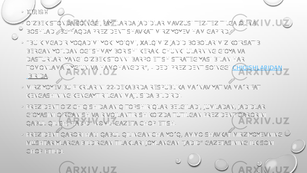 • KIRISH • O‘ZBEKISTONDA SO‘NGGI PAYTLARDA JADIDLAR MAVZUSI TEZ-TEZ TILGA OLINA BOSHLADI. BU HAQDA PREZIDENT SHAVKAT MIRZIYOYEV HAM GAPIRDI. • “ BU KIMGADIR YOQADIMI YOKI YO‘QMI, XALQIMIZ JADID BOBOLARIMIZ KO‘RSATIB BERGAN YO‘LDAN OG‘ISHMAY BORISHI KERAK. CHUNKI ULARNING G‘OYA VA DASTURLARI YANGI O‘ZBEKISTONNI BARPO ETISH STRATEGIYASI BILAN HAR TOMONLAMA UYG‘UN VA HAMOHANGDIR”, - DEDI PREZIDENT SO‘NGGI  CHIQISHLARIDAN BIRIDA . • MIRZIYOYEV BU FIKRLARINI 22-DEKABRDA RESPUBLIKA MA´NAVIYAT VA MA´RIFAT KENGASHINING KENGAYTIRILGAN MAJLISIDA BILDIRDI. • PREZIDENT O‘Z CHIQISHIDA ANIQ TOPSHIRIQLAR BELGILADI, JUMLADAN, JADIDLAR G‘OYASINI O‘RGANISH VA RIVOJLANTIRISH KO‘ZDA TUTILGAN PREZIDENT QARORINI QABUL QILISH, “JADID” NOMLI GAZETA CHOP ETISH. • PREZIDENT QARORI HALI QABUL QILINGANICHA YO´Q, AMMO SHAVKAT MIRZIYOYEVNING MUSHTARIYLARGA BILDIRGAN TILAKLARI JOYLANGAN “JADID” GAZETASINING ILK SONI CHOP ETILDI. 