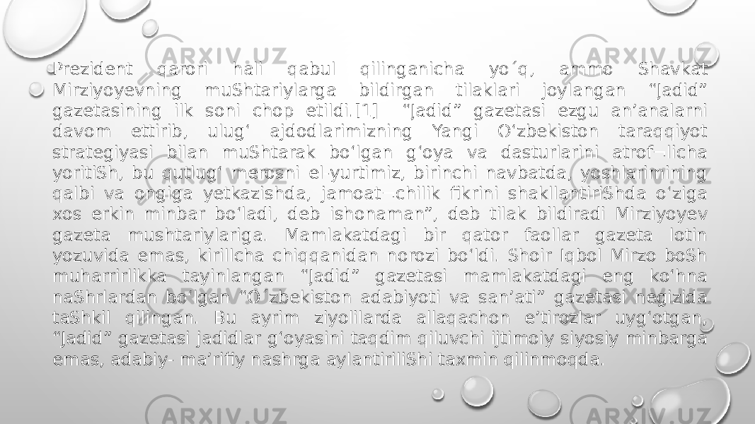 Prezident qarori hali qabul qilinganicha yo´q, ammo Shavkat Mirziyoyevning muShtariylarga bildirgan tilaklari joylangan “Jadid” gazetasining ilk soni chop etildi.[1] “Jadid” gazetasi ezgu an’analarni davom ettirib, ulug‘ ajdodlarimizning Yangi O‘zbekiston taraqqiyot strategiyasi bilan muShtarak bo‘lgan g‘oya va dasturlarini atrof¬licha yoritiSh, bu qutlug‘ merosni el-yurtimiz, birinchi navbatda, yoshlarimining qalbi va ongiga yetkazishda, jamoat¬chilik fikrini shakllantiriShda o‘ziga xos erkin minbar bo‘ladi, deb ishonaman”, deb tilak bildiradi Mirziyoyev gazeta mushtariylariga. Mamlakatdagi bir qator faollar gazeta lotin yozuvida emas, kirillcha chiqqanidan norozi bo‘ldi. Shoir Iqbol Mirzo boSh muharrirlikka tayinlangan “Jadid” gazetasi mamlakatdagi eng ko‘hna naShrlardan bo‘lgan “O´zbekiston adabiyoti va san’ati” gazetasi negizida taShkil qilingan. Bu ayrim ziyolilarda allaqachon e’tirozlar uyg‘otgan, “Jadid” gazetasi jadidlar g‘oyasini taqdim qiluvchi ijtimoiy siyosiy minbarga emas, adabiy- ma’rifiy nashrga aylantiriliShi taxmin qilinmoqda. 