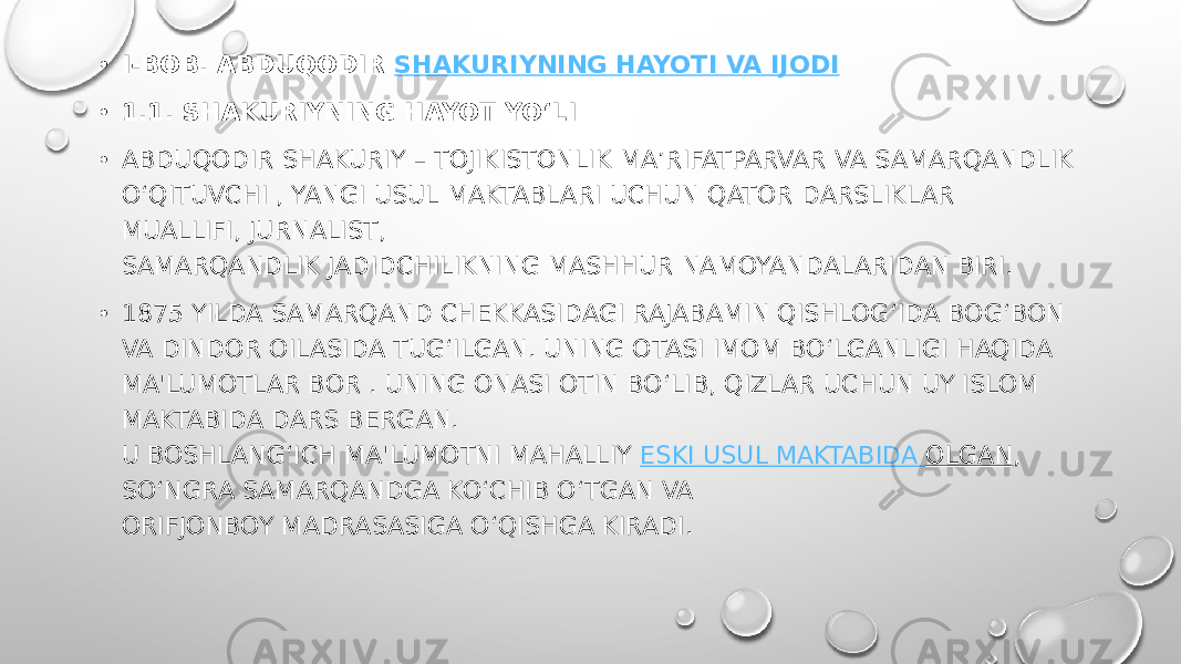 • I-BOB. ABDUQODIR  SHAKURIYNING HAYOTI VA IJODI • 1.1. SHAKURIYNING HAYOT YO‘LI • ABDUQODIR SHAKURIY – TOJIKISTONLIK MA’RIFATPARVAR VA SAMARQANDLIK O‘QITUVCHI , YANGI USUL MAKTABLARI UCHUN QATOR DARSLIKLAR MUALLIFI, JURNALIST, SAMARQANDLIK JADIDCHILIKNING MASHHUR NAMOYANDALARIDAN BIRI. • 1875 YILDA SAMARQAND CHEKKASIDAGI RAJABAMIN QISHLOG‘IDA BOG‘BON VA DINDOR OILASIDA TUG‘ILGAN. UNING OTASI IMOM BO‘LGANLIGI HAQIDA MA&#39;LUMOTLAR BOR . UNING ONASI OTIN BO‘LIB, QIZLAR UCHUN UY ISLOM MAKTABIDA DARS BERGAN. U BOSHLANG‘ICH MA&#39;LUMOTNI MAHALLIY  ESKI USUL MAKTABIDA OLGAN , SO‘NGRA SAMARQANDGA KO‘CHIB O‘TGAN VA ORIFJONBOY MADRASASIGA O‘QISHGA KIRADI.  