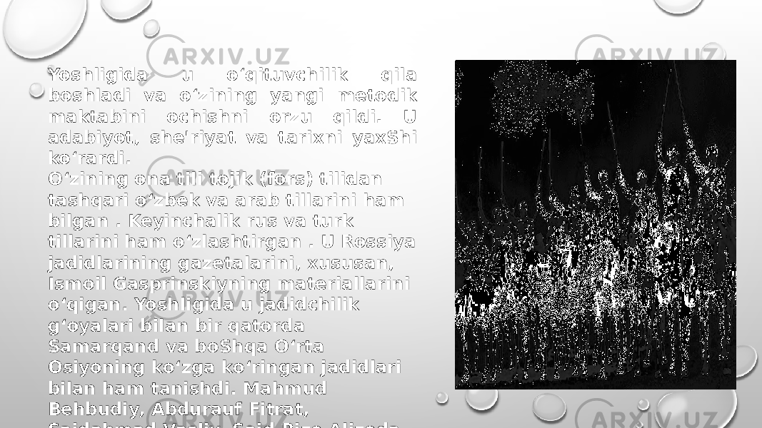 Yoshligida u o‘qituvchilik qila boshladi va o‘zining yangi metodik maktabini ochishni orzu qildi. U adabiyot, she&#39;riyat va tarixni yaxShi ko‘rardi. O‘zining ona tili tojik (fors) tilidan tashqari o‘zbek va arab tillarini ham bilgan . Keyinchalik rus va turk tillarini ham o‘zlashtirgan . U Rossiya jadidlarining gazetalarini, xususan, Ismoil Gasprinskiyning materiallarini o‘qigan. Yoshligida u jadidchilik gʻoyalari bilan bir qatorda Samarqand va boShqa Oʻrta Osiyoning koʻzga koʻringan jadidlari bilan ham tanishdi. Mahmud Behbudiy, Abdurauf Fitrat, Saidahmad Vasliy, Said Rizo Alizoda, Xoja Muin, Sadriddin Ayniy, Siddiqiy Ajziy, Abdulqayum Qurbiy, Toʻraqul Zehniy, Hamza Niyoziy va boshqalar bilanshaxsan tanish boʻlgan.[6.304b] 