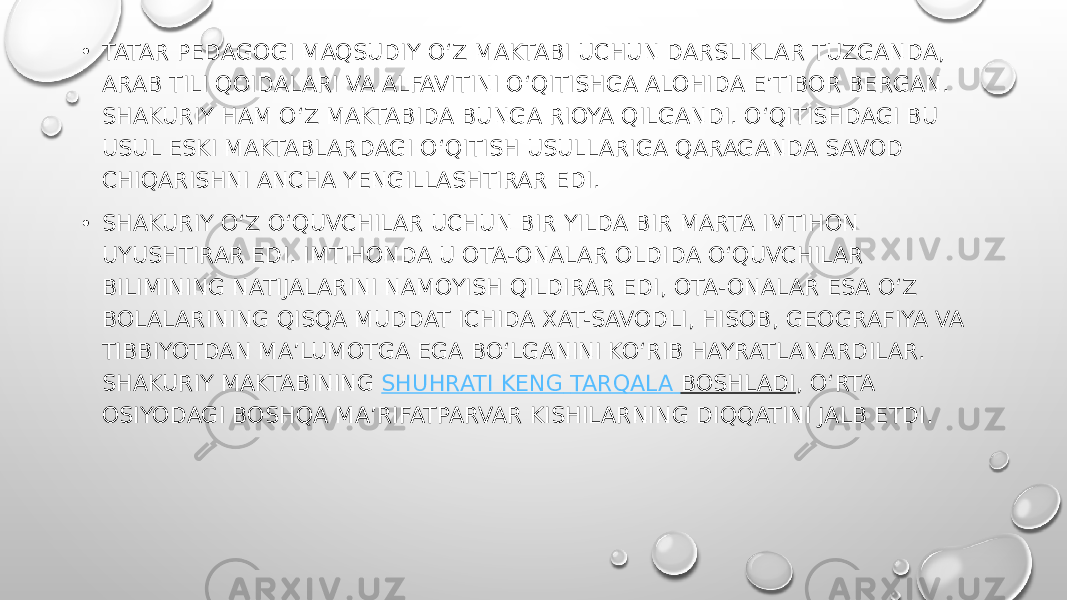 • TATAR PEDAGOGI MAQSUDIY O‘Z MAKTABI UCHUN DARSLIKLAR TUZGANDA, ARAB TILI QOIDALARI VA ALFAVITINI O‘QITISHGA ALOHIDA E’TIBOR BERGAN. SHAKURIY HAM O‘Z MAKTABIDA BUNGA RIOYA QILGANDI. O‘QITISHDAGI BU USUL ESKI MAKTABLARDAGI O‘QITISH USULLARIGA QARAGANDA SAVOD CHIQARISHNI ANCHA YENGILLASHTIRAR EDI. • SHAKURIY O‘Z O‘QUVCHILAR UCHUN BIR YILDA BIR MARTA IMTIHON UYUSHTIRAR EDI. IMTIHONDA U OTA-ONALAR OLDIDA O‘QUVCHILAR BILIMINING NATIJALARINI NAMOYISH QILDIRAR EDI, OTA-ONALAR ESA O‘Z BOLALARINING QISQA MUDDAT ICHIDA XAT-SAVODLI, HISOB, GEOGRAFIYA VA TIBBIYOTDAN MA’LUMOTGA EGA BO‘LGANINI KO‘RIB HAYRATLANARDILAR. SHAKURIY MAKTABINING  SHUHRATI KENG TARQALA BOSHLADI , O‘RTA OSIYODAGI BOSHQA MA’RIFATPARVAR KISHILARNING DIQQATINI JALB ETDI. 