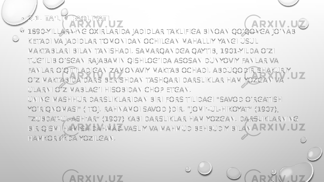 • 2.1. TA&#39;LIM FAOLIYATI • 1890-YILLARNING OXIRLARIDA JADIDLAR TAKLIFIGA BINOAN QOʻQONGA JOʻNAB KETADI VA JADIDLAR TOMONIDAN OCHILGAN MAHALLIY YANGI USUL MAKTABLARI BILAN TANISHADI. SAMARQANDGA QAYTIB, 1901-YILDA O‘ZI TUG‘ILIB O‘SGAN RAJABAMIN QISHLOG‘IDA ASOSAN DUNYOVIY FANLAR VA FANLAR O‘QITILADIGAN ZAMONAVIY MAKTAB OCHADI. ABDUQODIR SHAKURIY O‘Z MAKTABIDA DARS BERISHDAN TASHQARI DARSLIKLAR HAM YOZGAN VA ULARNI O‘Z MABLAG‘I HISOBIDAN CHOP ETGAN. UNING MASHHUR DARSLIKLARIDAN BIRI FORS TILIDAGI &#34;SAVOD O‘RGATISH YO‘RIQNOMASI&#34; ( TOJ. RAHNAMOI SAVOD )DIR. “JOMI’-UL-HIKOYAT” (1907), “ZUBDAT-UL-ASH’AR” (1907) KABI DARSLIKLAR HAM YOZGAN. DARSLIKLARNING BIR QISMI HAM SAIDAHMAD VASLIY VA MAHMUD BEHBUDIY BILAN HAMKORLIKDA YOZILGAN. 