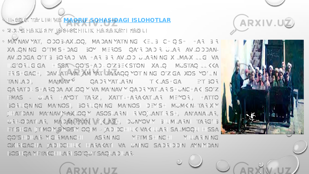 • II-BOB. TA’LIM VA  MAORIF SOHASIDAGI ISLOHOTLAR • 2.1. SHAKURIY JADIDCHILIK HARAKATI FAOLI • MA’NAVIYAT, ODOB-AXLOQ, MADANIYATNING KELIB CHIQISHI HAR BIR XALQNING O‘TMISHDAGI BOY MEROSI QA’RIDADIR. ULAR AVLODDAN- AVLODGA O‘TIB BORADI VA HAR BIR AVLOD ULARNING XILMA-XILLIGI VA ILG‘ORLIGIGA HISSA QO‘SHADI. O‘ZBEKISTON XALQI MUSTAQILLIKKA ERISHGACH, DAVLAT VA JAMIYAT TARAQQIYOTINING O‘ZIGA XOS YO‘LINI TANLADI, MA’NAVIY QADRIYATLARNI TIKLASHGA E’TIBOR QARATDI. SHARQDA AXLOQIY VA MA&#39;NAVIY QADRIYATLAR SHUNCHAKI SO‘Z EMAS - ULAR HAYOT TARZI, XATTI-HARAKATLAR ME&#39;YORI, HATTO BORLIQNING MA&#39;NOSI, BORLIQNING MA&#39;NOSI DEYISH MUMKIN. TARIXIY JIHATDAN MA’NAVIY-AXLOQIY ASOSLARNI RIVOJLANTIRISH, AN’ANALAR, URF-ODATLAR, MADANIYATNI TIKLASH, DUNYOVIY BILIMLARNI TARG‘IB ETISHGA IJTIMOIY-SIYOSIY OQIM – JADIDCHILIK VAKILLARI SALMOQLI HISSA QO‘SHDILAR. YIGIRMANCHI ASRNING YETMISHINCHI YILLARINING OXIRIGACHA JADIDCHILIK HARAKATI VA UNING SADRIDDIN AYNIYDAN BOSHQA YETAKCHILARI SO‘QUT SAQLADILAR. 