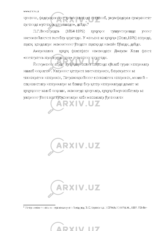 www.arxiv.uz чунончи, федерациянинг қисми алоҳида сақланиб, умумфедерал суверенитет органида мустақил қатнашади», дейди. 6 П.Г.Виноградов (1854-1925) ҳуқуқни тушунтиришда унинг ижтимоийлигига эътибор қаратади. У «анъана ва ҳуқуқ» (Осло,1925) асарида, аҳлоқ қоидалари жамиятнинг ўзидаги аҳлоқида намоён бўлади, дейди. Америкалик ҳуқуқ фалсафаси намояндаси Джером Холл фанга «интегратив юриспруденция» атамасини киритади. Йигирманчи асрда ҳуқуқшунослик соҳасида кўплаб турли назариялар ишлаб чиқилган . Уларнинг қаторига элитназарияси, бюрократии ва технократия назарияси, Петражицкийнинг психологик назарияси, миллий – социалистлар назариялари ва бошқа бир қатор назарияларда давлат ва ҳуқуқнинг келиб чиқиши, жамиятда қонунлар, ҳуқуқий муносабатлар ва уларнинг ўзига хос хусусиятлари каби масалалар ўрганилган 6 История политических и правовых учений.под ред. В.С.Нерсесянца. НОРМА-ИНФРА.М., 1997. 705-бет 