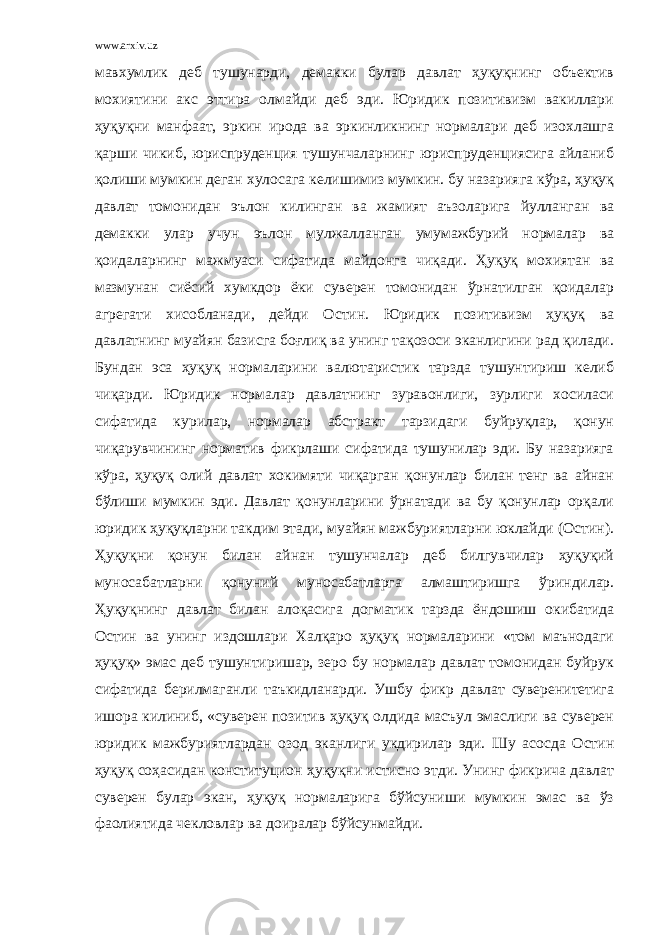 www.arxiv.uz мавхумлик деб тушунарди, демакки булар давлат ҳуқуқнинг объектив мохиятини акс эттира олмайди деб эди. Юридик позитивизм вакиллари ҳуқуқни манфаат, эркин ирода ва эркинликнинг нормалари деб изохлашга қарши чикиб, юриспруденция тушунчаларнинг юриспруденциясига айланиб қолиши мумкин деган хулосага келишимиз мумкин. бу назарияга кўра, ҳуқуқ давлат томонидан эълон килинган ва жамият аъзоларига йулланган ва демакки улар учун эълон мулжалланган умумажбурий нормалар ва қоидаларнинг мажмуаси сифатида майдонга чиқади. Ҳуқуқ мохиятан ва мазмунан сиёсий хумкдор ёки суверен томонидан ўрнатилган қоидалар агрегати хисобланади, дейди Остин. Юридик позитивизм ҳуқуқ ва давлатнинг муайян базисга боғлиқ ва унинг тақозоси эканлигини рад қилади. Бундан эса ҳуқуқ нормаларини валютаристик тарзда тушунтириш келиб чиқарди. Юридик нормалар давлатнинг зуравонлиги, зурлиги хосиласи сифатида курилар, нормалар абстракт тарзидаги буйруқлар, қонун чиқарувчининг норматив фикрлаши сифатида тушунилар эди. Бу назарияга кўра, ҳуқуқ олий давлат хокимяти чиқарган қонунлар билан тенг ва айнан бўлиши мумкин эди. Давлат қонунларини ўрнатади ва бу қонунлар орқали юридик ҳуқуқларни такдим этади, муайян мажбуриятларни юклайди (Остин). Ҳуқуқни қонун билан айнан тушунчалар деб билгувчилар ҳуқуқий муносабатларни қонуний муносабатларга алмаштиришга ўриндилар. Ҳуқуқнинг давлат билан алоқасига догматик тарзда ёндошиш окибатида Остин ва унинг издошлари Халқаро ҳуқуқ нормаларини «том маънодаги ҳуқуқ» эмас деб тушунтиришар, зеро бу нормалар давлат томонидан буйрук сифатида берилмаганли таъкидланарди. Ушбу фикр давлат суверенитетига ишора килиниб, «суверен позитив ҳуқуқ олдида масъул эмаслиги ва суверен юридик мажбуриятлардан озод эканлиги укдирилар эди. Шу асосда Остин ҳуқуқ соҳасидан конституцион ҳуқуқни истисно этди. Унинг фикрича давлат суверен булар экан, ҳуқуқ нормаларига бўйсуниши мумкин эмас ва ўз фаолиятида чекловлар ва доиралар бўйсунмайди. 