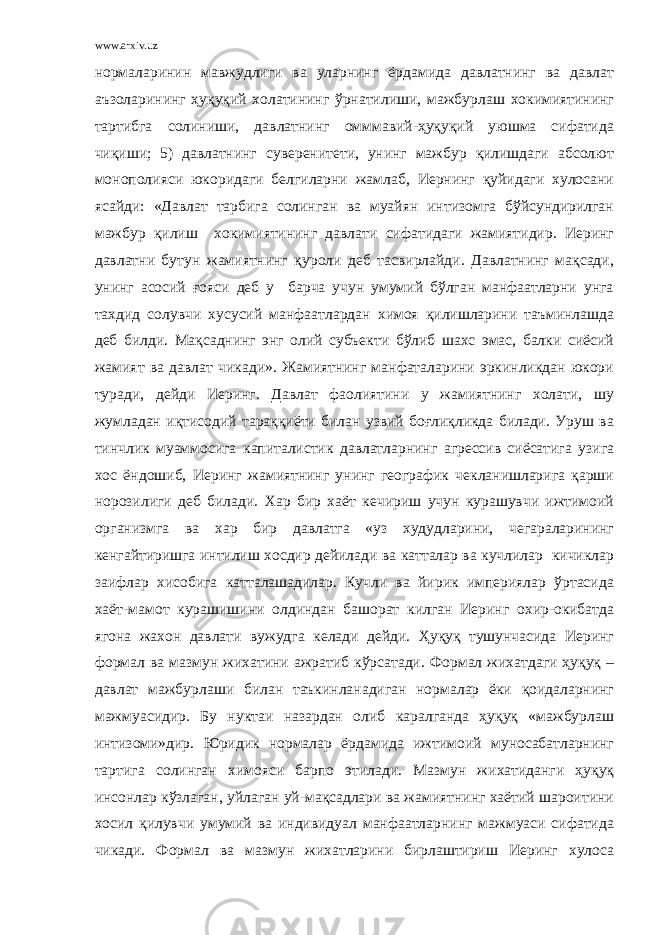 www.arxiv.uz нормаларинин мавжудлиги ва уларнинг ёрдамида давлатнинг ва давлат аъзоларининг ҳуқуқий холатининг ўрнатилиши, мажбурлаш хокимиятининг тартибга солиниши, давлатнинг омммавий-ҳуқуқий уюшма сифатида чиқиши; 5) давлатнинг суверенитети, унинг мажбур қилишдаги абсолют монополияси юкоридаги белгиларни жамлаб, Иернинг қуйидаги хулосани ясайди: «Давлат тарбига солинган ва муайян интизомга бўйсундирилган мажбур қилиш хокимиятининг давлати сифатидаги жамиятидир. Иеринг давлатни бутун жамиятнинг қуроли деб тасвирлайди. Давлатнинг мақсади, унинг асосий ғояси деб у барча учун умумий бўлган манфаатларни унга тахдид солувчи хусусий манфаатлардан химоя қилишларини таъминлашда деб билди. Мақсаднинг энг олий субъекти бўлиб шахс эмас, балки сиёсий жамият ва давлат чикади». Жамиятнинг манфаталарини эркинликдан юкори туради, дейди Иеринг. Давлат фаолиятини у жамиятнинг холати, шу жумладан иқтисодий тараққиёти билан узвий боғлиқликда билади. Уруш ва тинчлик муаммосига капиталистик давлатларнинг агрессив сиёсатига узига хос ёндошиб, Иеринг жамиятнинг унинг географик чекланишларига қарши норозилиги деб билади. Хар бир хаёт кечириш учун курашувчи ижтимоий организмга ва хар бир давлатга «уз худудларини, чегараларининг кенгайтиришга интилиш хосдир дейилади ва катталар ва кучлилар кичиклар заифлар хисобига катталашадилар. Кучли ва йирик империялар ўртасида хаёт-мамот курашишини олдиндан башорат килган Иеринг охир-окибатда ягона жахон давлати вужудга келади дейди. Ҳуқуқ тушунчасида Иеринг формал ва мазмун жихатини ажратиб кўрсатади. Формал жихатдаги ҳуқуқ – давлат мажбурлаши билан таъкинланадиган нормалар ёки қоидаларнинг мажмуасидир. Бу нуктаи назардан олиб каралганда ҳуқуқ «мажбурлаш интизоми»дир. Юридик нормалар ёрдамида ижтимоий муносабатларнинг тартига солинган химояси барпо этилади. Мазмун жихатиданги ҳуқуқ инсонлар кўзлаган, уйлаган уй-мақсадлари ва жамиятнинг хаётий шароитини хосил қилувчи умумий ва индивидуал манфаатларнинг мажмуаси сифатида чикади. Формал ва мазмун жихатларини бирлаштириш Иеринг хулоса 