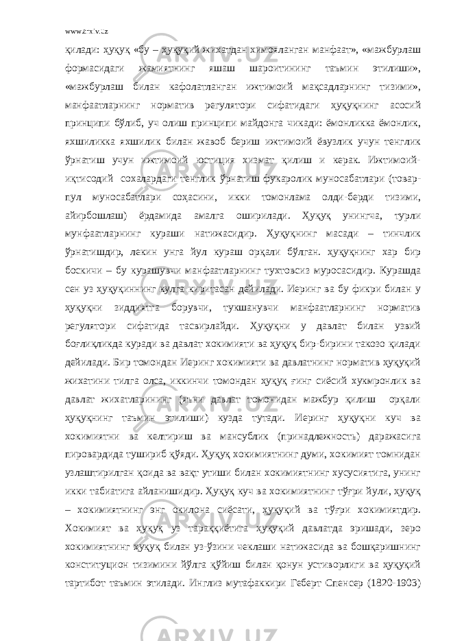 www.arxiv.uz қилади: ҳуқуқ «бу – ҳуқуқий жихатдан химояланган манфаат», «мажбурлаш формасидаги жамиятнинг яшаш шароитининг таъмин этилиши», «мажбурлаш билан кафолатланган ижтимоий мақсадларнинг тизими», манфаатларнинг норматив регулятори сифатидаги ҳуқуқнинг асосий принципи бўлиб, уч олиш принципи майдонга чикади: ёмонликка ёмонлик, яхшиликка яхшилик билан жавоб бериш ижтимоий ёвузлик учун тенглик ўрнатиш учун ижтимоий юстиция хизмат қилиш и керак. Ижтимоий- иқтисодий сохалардаги тенглик ўрнатиш фукаролик муносабатлари (товар- пул муносабатлари соҳасини, икки томонлама олди-берди тизими, айирбошлаш) ёрдамида амалга оширилади. Ҳуқуқ унингча, турли мунфаатларнинг кураши натижасидир. Ҳуқуқнинг масади – тинчлик ўрнатишдир, лекин унга йул кураш орқали бўлган. ҳуқуқнинг хар бир боскичи – бу курашувчи манфаатларнинг тухтовсиз муросасидир. Курашда сен уз ҳуқуқиннинг кулга киритасан дейилади. Иеринг ва бу фикри билан у ҳуқуқни зиддиятга борувчи, тукшанувчи манфаатларнинг норматив регулятори сифатида тасвирлайди. Ҳуқуқни у давлат билан узвий боғлиқликда куради ва давлат хокимияти ва ҳуқуқ бир-бирини такозо қилади дейилади. Бир томондан Иеринг хокимияти ва давлатнинг норматив ҳуқуқий жихатини тилга олса, иккинчи томондан ҳуқуқ ғинг сиёсий хукмронлик ва давлат жихатларининг (яъни давлат томонидан мажбур қилиш орқали ҳуқуқнинг таъмин этилиши) кузда тутади. Иеринг ҳуқуқни куч ва хокимиятни ва келтириш ва мансублик (принадлежность) даражасига пировардида тушириб қўяди. Ҳуқуқ хокимиятнинг думи, хокимият томнидан узлаштирилган қоида ва вақт утиши билан хокимиятнинг хусусиятига, унинг икки табиатига айланишидир. Ҳуқуқ куч ва хокимиятнинг тўғри йули, ҳуқуқ – хокимиятнинг энг окилона сиёсати, ҳуқуқий ва тўғри хокимиятдир. Хокимият ва ҳуқуқ уз тараққиётига ҳуқуқий давлатда эришади, зеро хокимиятнинг ҳуқуқ билан уз-ўзини чеклаши натижасида ва бошқаришнинг конституцион тизимини йўлга қўйиш билан қонун устиворлиги ва ҳуқуқий тартибот таъмин этилади. Инглиз мутафаккири Геберт Спенсер (1820-1903) 