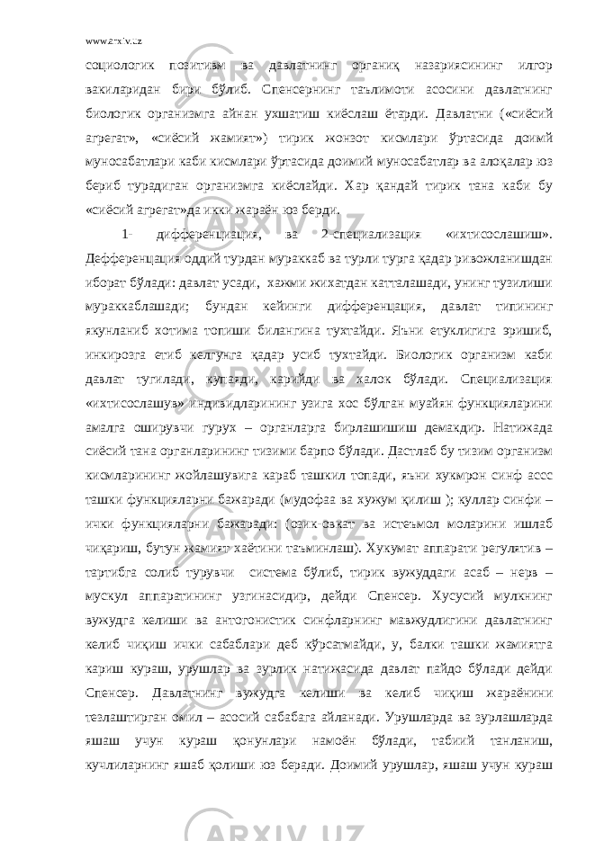 www.arxiv.uz социологик позитивм ва давлатнинг органиқ назариясининг илгор вакиларидан бири бўлиб. Спенсернинг таълимоти асосини давлатнинг биологик организмга айнан ухшатиш киёслаш ётарди. Давлатни («сиёсий агрегат», «сиёсий жамият») тирик жонзот кисмлари ўртасида доимй муносабатлари каби кисмлари ўртасида доимий муносабатлар ва алоқалар юз бериб турадиган организмга киёслайди. Хар қандай тирик тана каби бу «сиёсий агрегат»да икки жараён юз берди. 1- дифференциация, ва 2-специализация «ихтисослашиш». Дефференцация оддий турдан мураккаб ва турли турга қадар ривожланишдан иборат бўлади: давлат усади, хажми жихатдан катталашади, унинг тузилиши мураккаблашади; бундан кейинги дифференцация, давлат типининг якунланиб хотима топиши билангина тухтайди. Яъни етуклигига эришиб, инкирозга етиб келгунга қадар усиб тухтайди. Биологик организм каби давлат тугилади, купаяди, карийди ва халок бўлади. Специализация «ихтисослашув» индивидларининг узига хос бўлган муайян функцияларини амалга оширувчи гурух – органларга бирлашишиш демакдир. Натижада сиёсий тана органларининг тизими барпо бўлади. Дастлаб бу тизим организм кисмларининг жойлашувига караб ташкил топади, яъни хукмрон синф ассс ташки функцияларни бажаради (мудофаа ва хужум қилиш ); куллар синфи – ички функцияларни бажаради: (озик-овкат ва истеъмол моларини ишлаб чиқариш, бутун жамият хаётини таъминлаш). Хукумат аппарати регулятив – тартибга солиб турувчи система бўлиб, тирик вужуддаги асаб – нерв – мускул аппаратининг узгинасидир, дейди Спенсер. Хусусий мулкнинг вужудга келиши ва антогонистик синфларнинг мавжудлигини давлатнинг келиб чиқиш ички сабаблари деб кўрсатмайди, у, балки ташки жамиятга кариш кураш, урушлар ва зурлик натижасида давлат пайдо бўлади дейди Спенсер. Давлатнинг вужудга келиши ва келиб чиқиш жараёнини тезлаштирган омил – асосий сабабага айланади. Урушларда ва зурлашларда яшаш учун кураш қонунлари намоён бўлади, табиий танланиш, кучлиларнинг яшаб қолиши юз беради. Доимий урушлар, яшаш учун кураш 