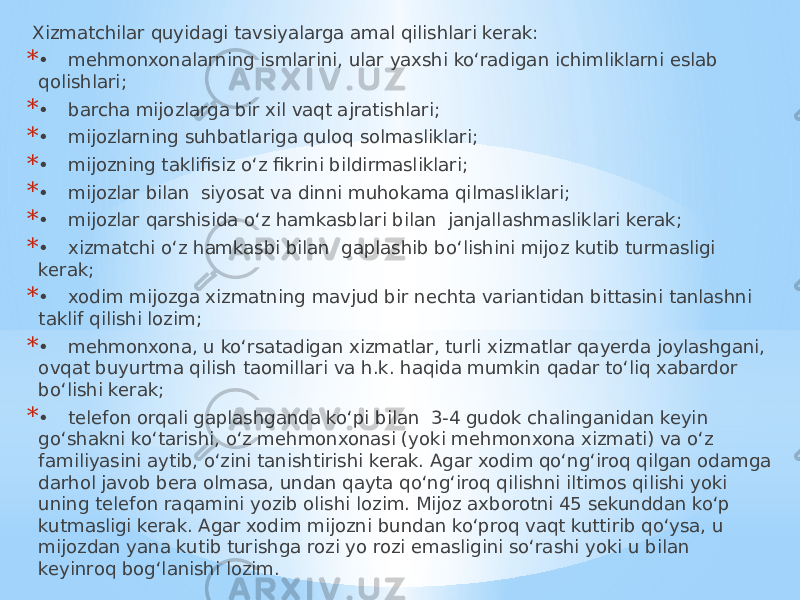  Xizmatchilar quyidagi tavsiyalarga amal qilishlari kerak: * • mehmonxonalarning ismlarini, ular yaxshi ko‘radigan ichimliklarni eslab qolishlari; * • barcha mijozlarga bir xil vaqt ajratishlari; * • mijozlarning suhbatlariga quloq solmasliklari; * • mijozning taklifisiz o‘z fikrini bildirmasliklari; * • mijozlar bilan siyosat va dinni muhokama qilmasliklari; * • mijozlar qarshisida o‘z hamkasblari bilan janjallashmasliklari kerak; * • xizmatchi o‘z hamkasbi bilan gaplashib bo‘lishini mijoz kutib turmasligi kerak; * • xodim mijozga xizmatning mavjud bir nechta variantidan bittasini tanlashni taklif qilishi lozim; * • mehmonxona, u ko‘rsatadigan xizmatlar, turli xizmatlar qayerda joylashgani, ovqat buyurtma qilish taomillari va h.k. haqida mumkin qadar to‘liq xabardor bo‘lishi kerak; * • telefon orqali gaplashganda ko‘pi bilan 3-4 gudok chalinganidan keyin go‘shakni ko‘tarishi, o‘z mehmonxonasi (yoki mehmonxona xizmati) va o‘z familiyasini aytib, o‘zini tanishtirishi kerak. Agar xodim qo‘ng‘iroq qilgan odamga darhol javob bera olmasa, undan qayta qo‘ng‘iroq qilishni iltimos qilishi yoki uning telefon raqamini yozib olishi lozim. Mijoz axborotni 45 sekunddan ko‘p kutmasligi kerak. Agar xodim mijozni bundan ko‘proq vaqt kuttirib qo‘ysa, u mijozdan yana kutib turishga rozi yo rozi emasligini so‘rashi yoki u bilan keyinroq bog‘lanishi lozim. 