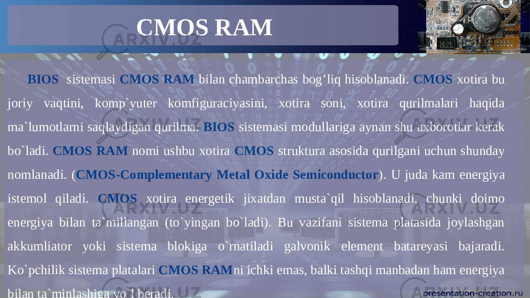 CMOS RAM BIOS sistemasi CMOS RAM bilan chambarchas bog’liq hisoblanadi. CMOS xotira bu joriy vaqtini, komp`yuter komfiguraciyasini, xotira soni, xotira qurilmalari haqida ma`lumotlarni saqlaydigan qurilma. BIOS sistemasi modullariga aynan shu axborotlar kerak bo`ladi. CMOS RAM nomi ushbu xotira CMOS struktura asosida qurilgani uchun shunday nomlanadi. ( CMOS-Complementary Metal Oxide Semiconductor ). U juda kam energiya istemol qiladi. CMOS xotira energetik jixatdan musta`qil hisoblanadi, chunki doimo energiya bilan ta`millangan (to`yingan bo`ladi). Bu vazifani sistema platasida joylashgan akkumliator yoki sistema blokiga o`rnatiladi galvonik element batareyasi bajaradi. Ko`pchilik sistema platalari CMOS RAM ni ichki emas, balki tashqi manbadan ham energiya bilan ta`minlashiga yo`l beradi. 
