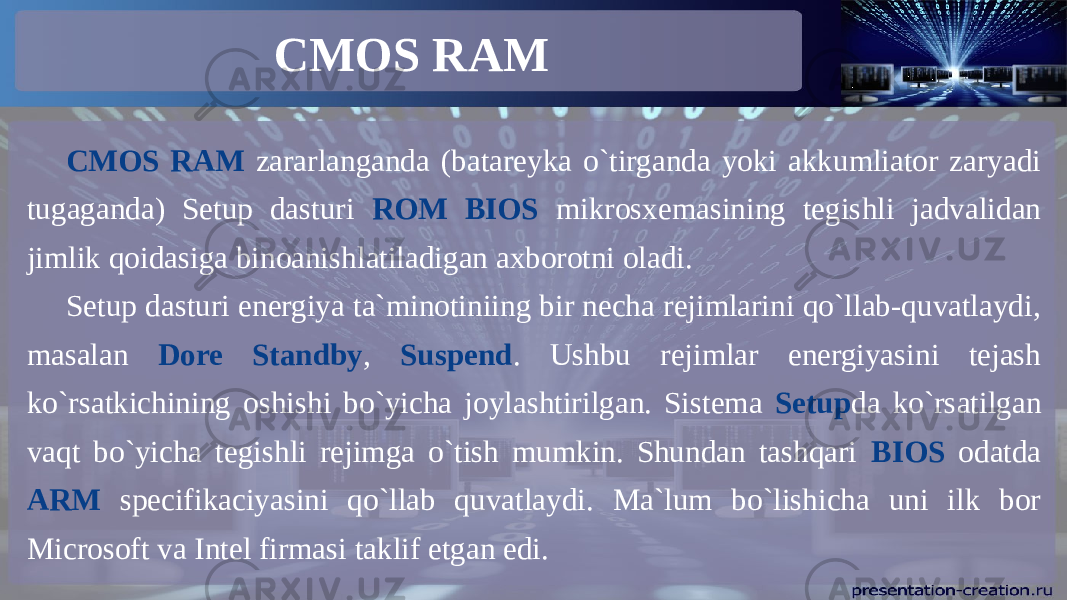 CMOS RAM CMOS RAM zararlanganda (batareyka o`tirganda yoki akkumliator zaryadi tugaganda) Setup dasturi ROM BIOS mikrosxemasining tegishli jadvalidan jimlik qoidasiga binoanishlatiladigan axborotni oladi. Setup dasturi energiya ta`minotiniing bir necha rejimlarini qo`llab-quvatlaydi, masalan Dore Standby , Suspend . Ushbu rejimlar energiyasini tejash ko`rsatkichining oshishi bo`yicha joylashtirilgan. Sistema Setup da ko`rsatilgan vaqt bo`yicha tegishli rejimga o`tish mumkin. Shundan tashqari BIOS odatda ARM specifikaciyasini qo`llab quvatlaydi. Ma`lum bo`lishicha uni ilk bor Microsoft va Intel firmasi taklif etgan edi. 