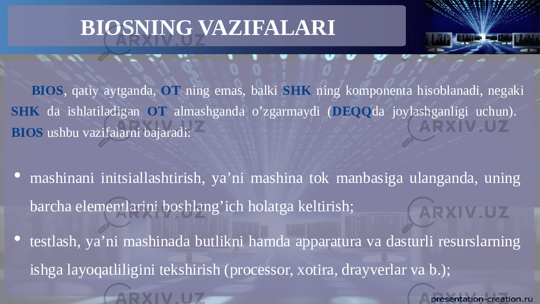 BIOSNING VAZIFALARI BIOS , qatiy aytganda, OT ning emas, balki SHK ning komponenta hisoblanadi, negaki SHK da ishlatiladigan OT almashganda o’zgarmaydi ( DEQQ da joylashganligi uchun). BIOS ushbu vazifalarni bajaradi:  mashinani initsiallashtirish, ya’ni mashina tok manbasiga ulanganda, uning barcha elementlarini boshlang’ich holatga keltirish;  testlash, ya’ni mashinada butlikni hamda apparatura va dasturli resurslarning ishga layoqatliligini tekshirish (processor, xotira, drayverlar va b.); 