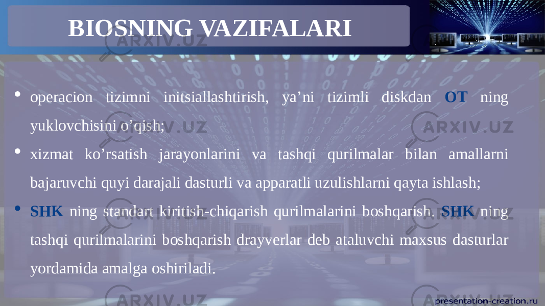 BIOSNING VAZIFALARI  operacion tizimni initsiallashtirish, ya’ni tizimli diskdan OT ning yuklovchisini o’qish;  xizmat ko’rsatish jarayonlarini va tashqi qurilmalar bilan amallarni bajaruvchi quyi darajali dasturli va apparatli uzulishlarni qayta ishlash;  SHK ning standart kiritish-chiqarish qurilmalarini boshqarish. SHK ning tashqi qurilmalarini boshqarish drayverlar deb ataluvchi maxsus dasturlar yordamida amalga oshiriladi.   