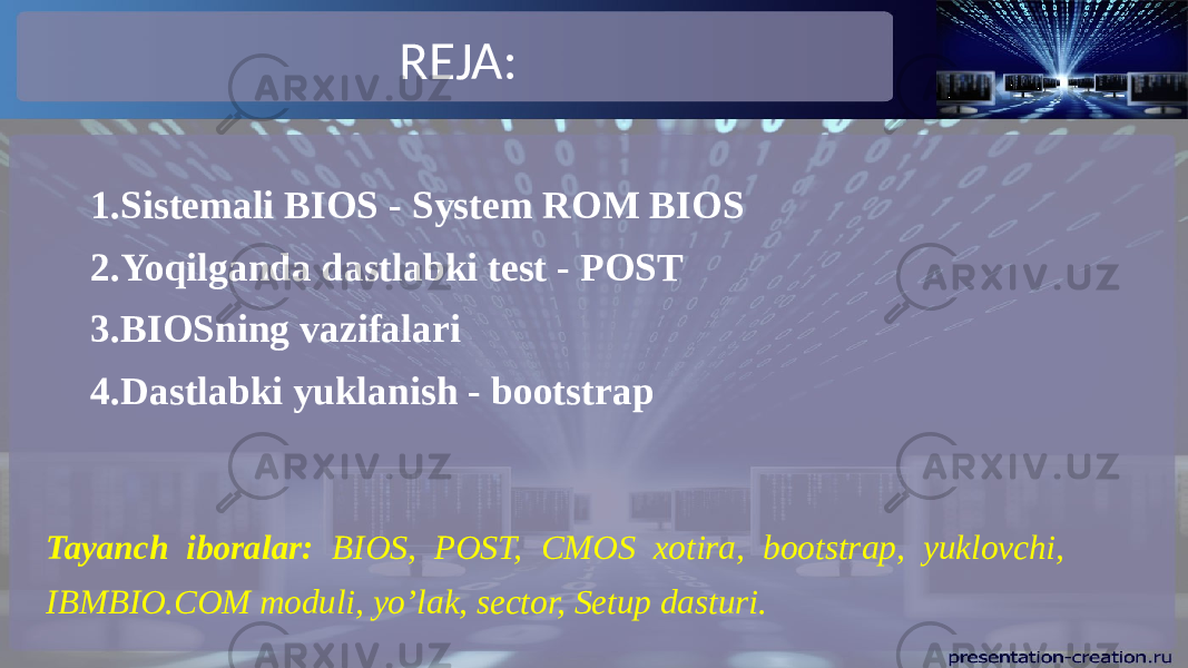 REJA: 1. Sistemali BIOS - System ROM BIOS 2. Yoqilganda dastlabki test - POST 3. BIOSning vazifalari 4. Dastlabki yuklanish - bootstrap Tayanch iboralar: BIOS, POST, CMOS xotira, bootstrap, yuklovchi, IBMBIO.COM moduli, yo’lak, sector, Setup dasturi. 