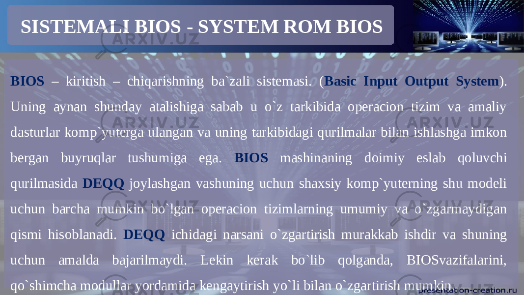 SISTEMALI BIOS - SYSTEM ROM BIOS BIOS – kiritish – chiqarishning ba`zali sistemasi. ( Basic Input Output System ). Uning aynan shunday atalishiga sabab u o`z tarkibida operacion tizim va amaliy dasturlar komp`yuterga ulangan va uning tarkibidagi qurilmalar bilan ishlashga imkon bergan buyruqlar tushumiga ega. BIOS mashinaning doimiy eslab qoluvchi qurilmasida DEQQ joylashgan vashuning uchun shaxsiy komp`yuterning shu modeli uchun barcha mumkin bo`lgan operacion tizimlarning umumiy va o`zgarmaydigan qismi hisoblanadi. DEQQ ichidagi narsani o`zgartirish murakkab ishdir va shuning uchun amalda bajarilmaydi. Lekin kerak bo`lib qolganda, BIOSvazifalarini, qo`shimcha modullar yordamida kengaytirish yo`li bilan o`zgartirish mumkin. 
