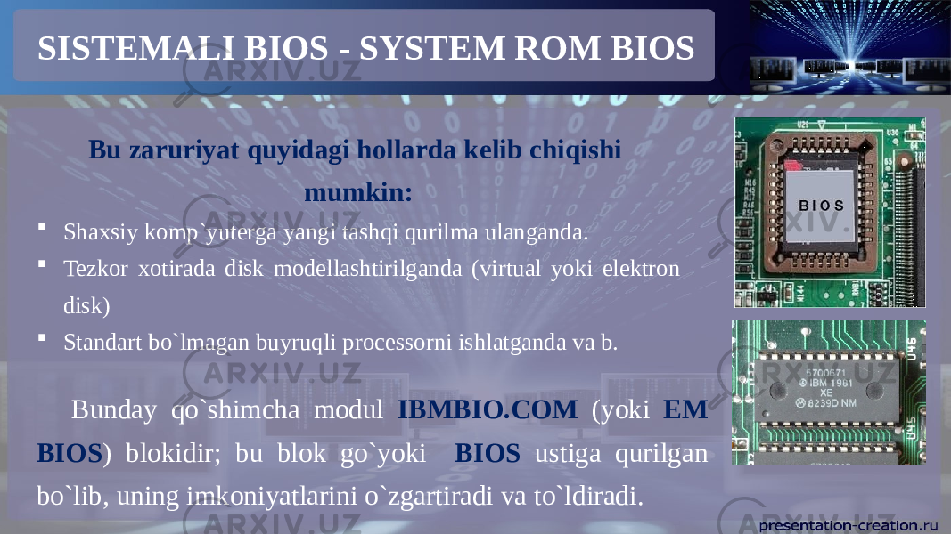 SISTEMALI BIOS - SYSTEM ROM BIOS Bu zaruriyat quyidagi hollarda kelib chiqishi mumkin:  Shaxsiy komp`yuterga yangi tashqi qurilma ulanganda.  Tezkor xotirada disk modellashtirilganda (virtual yoki elektron disk)  Standart bo`lmagan buyruqli processorni ishlatganda va b. Bunday qo`shimcha modul IBMBIO.COM (yoki EM BIOS ) blokidir; bu blok go`yoki BIOS ustiga qurilgan bo`lib, uning imkoniyatlarini o`zgartiradi va to`ldiradi. 