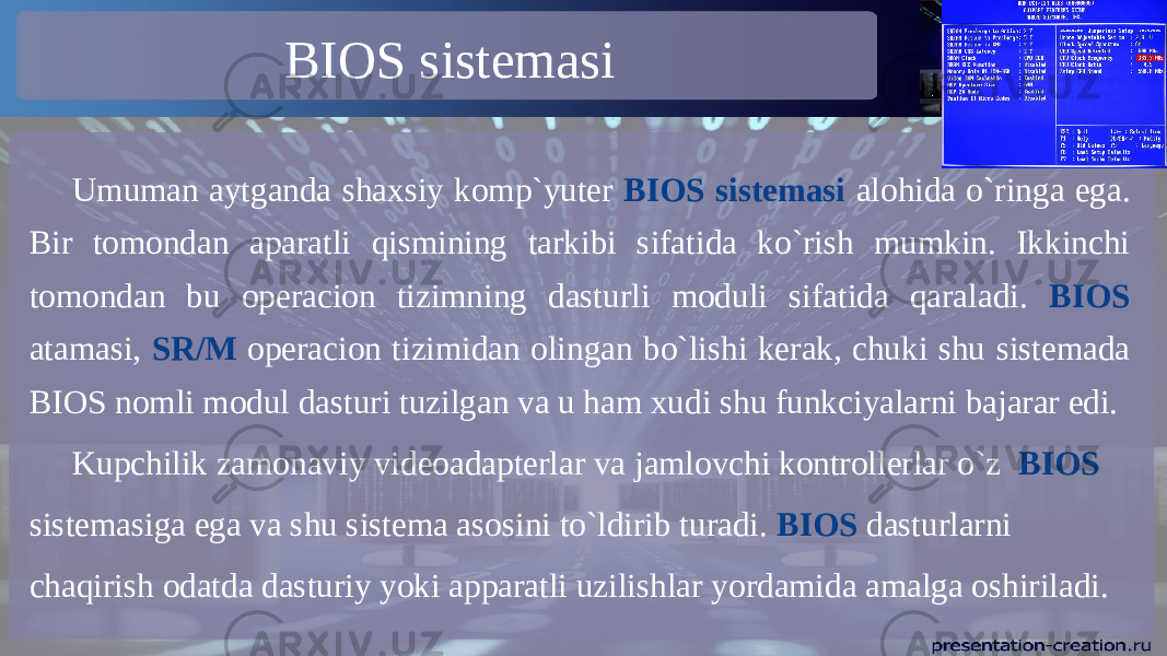BIOS sistemasi Umuman aytganda shaxsiy komp`yuter BIOS sistemasi alohida o`ringa ega. Bir tomondan aparatli qismining tarkibi sifatida ko`rish mumkin. Ikkinchi tomondan bu operacion tizimning dasturli moduli sifatida qaraladi. BIOS atamasi, SR/M operacion tizimidan olingan bo`lishi kerak, chuki shu sistemada BIOS nomli modul dasturi tuzilgan va u ham xudi shu funkciyalarni bajarar edi. Kupchilik zamonaviy videoadapterlar va jamlovchi kontrollerlar o`z BIOS sistemasiga ega va shu sistema asosini to`ldirib turadi. BIOS dasturlarni chaqirish odatda dasturiy yoki apparatli uzilishlar yordamida amalga oshiriladi. 