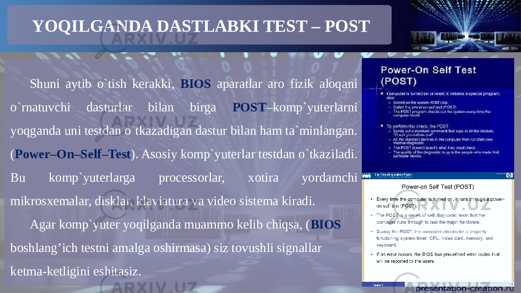 YOQILGANDA DASTLABKI TEST – POST Shuni aytib o`tish kerakki, BIOS aparatlar aro fizik aloqani o`rnatuvchi dasturlar bilan birga POST –komp`yuterlarni yoqganda uni testdan o`tkazadigan dastur bilan ham ta`minlangan. ( Power–On–Self–Test ). Asosiy komp`yuterlar testdan o`tkaziladi. Bu komp`yuterlarga processorlar, xotira yordamchi mikrosxemalar, disklar, klaviatura va video sistema kiradi. Agar komp`yuter yoqilganda muammo kelib chiqsa, ( BIOS boshlang’ich testni amalga oshirmasa) siz tovushli signallar ketma-ketligini eshitasiz. 