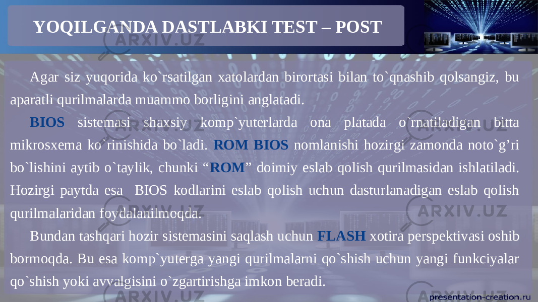 YOQILGANDA DASTLABKI TEST – POST Agar siz yuqorida ko`rsatilgan xatolardan birortasi bilan to`qnashib qolsangiz, bu aparatli qurilmalarda muammo borligini anglatadi. BIOS sistemasi shaxsiy komp`yuterlarda ona platada o`rnatiladigan bitta mikrosxema ko`rinishida bo`ladi. ROM BIOS nomlanishi hozirgi zamonda noto`g’ri bo`lishini aytib o`taylik, chunki “ ROM ” doimiy eslab qolish qurilmasidan ishlatiladi. Hozirgi paytda esa BIOS kodlarini eslab qolish uchun dasturlanadigan eslab qolish qurilmalaridan foydalanilmoqda. Bundan tashqari hozir sistemasini saqlash uchun FLASH xotira perspektivasi oshib bormoqda. Bu esa komp`yuterga yangi qurilmalarni qo`shish uchun yangi funkciyalar qo`shish yoki avvalgisini o`zgartirishga imkon beradi. 