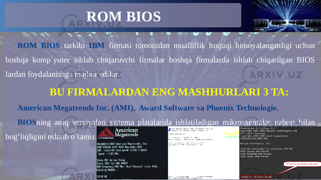 ROM BIOS ROM BIOS tarkibi IBM firmasi tomonidan mualliflik huquqi himoyalanganligi uchun boshqa komp`yuter ishlab chiqaruvchi firmalar boshqa firmalarda ishlab chiqarilgan BIOS lardan foydalanishga majbur edilar. BU FIRMALARDAN ENG MASHHURLARI 3 TA: American Megatrends Inc. (AMI), Award Software va Phoenix Technologie. BIOS ning aniq versiyalari sistema platalarida ishlatiladigan mikrosxemalar nabori bilan bog’liqligini eslatib o`tamiz. 