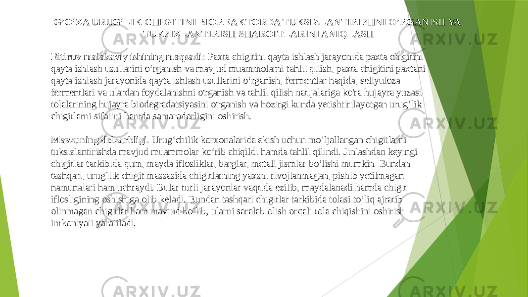 Bitiruv malakaviy ishining maqsadi: Paxta chigitini qayta ishlash jarayonida paxta chigitini qayta ishlash usullarini o‘rganish va mavjud muammolarni tahlil qilish, paxta chigitini paxtani qayta ishlash jarayonida qayta ishlash usullarini o‘rganish, fermentlar haqida, sellyuloza fermentlari va ulardan foydalanishni o&#39;rganish va tahlil qilish natijalariga ko&#39;ra hujayra yuzasi tolalarining hujayra biodegradatsiyasini o&#39;rganish va hozirgi kunda yetishtirilayotgan urug’lik chigitlarni sifatini hamda samaradorligini oshirish. Mavzuning dolzarbligi. Urug‘chilik korxonalarida ekish uchun mo‘ljallangan chigitlarni tuksizlantirishda mavjud muammolar ko‘rib chiqildi hamda tahlil qilindi. Jinlashdan keyingi chigitlar tarkibida qum, mayda iflosliklar, barglar, metall jismlar bo‘lishi mumkin. Bundan tashqari, urug`lik chigit massasida chigitlarning yaxshi rivojlanmagan, pishib yetilmagan namunalari ham uchraydi. Bular turli jarayonlar vaqtida ezilib, maydalanadi hamda chigit iflosligining oshishiga olib keladi. Bundan tashqari chigitlar tarkibida tolasi to‘liq ajratib olinmagan chigitlar ham mavjud bo‘lib, ularni saralab olish orqali tola chiqishini oshirish imkoniyati yaratiladi. G’O’ZA URUG’LIK CHIGITINI BIOREAKTORDA TUKSIZLANTIRISHNI O’RGANISH VA TUKSIZLANTIRISH SHAROITLARINI ANIQLASH . 