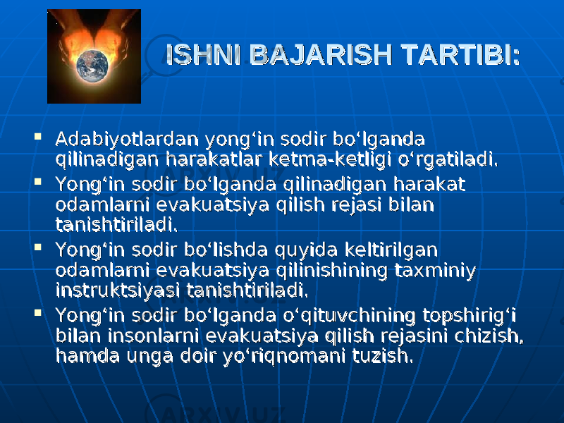 ISHNI BAJARISH TARTIBI:ISHNI BAJARISH TARTIBI:  Adabiyotlardan yong‘in sodir bo‘lganda Adabiyotlardan yong‘in sodir bo‘lganda qilinadigan harakatlar ketma-ketligi o‘rgatiladi.qilinadigan harakatlar ketma-ketligi o‘rgatiladi.  Yong‘in sodir bo‘lganda qilinadigan harakat Yong‘in sodir bo‘lganda qilinadigan harakat odamlarni evakuatsiya qilish rejasi bilan odamlarni evakuatsiya qilish rejasi bilan tanishtiriladi.tanishtiriladi.  Yong‘in sodir bo‘lishda quyida keltirilgan Yong‘in sodir bo‘lishda quyida keltirilgan odamlarni evakuatsiya qilinishining taxminiy odamlarni evakuatsiya qilinishining taxminiy instruktsiyasi tanishtiriladi.instruktsiyasi tanishtiriladi.  Yong‘in sodir bo‘lganda o‘qituvchining topshirig‘i Yong‘in sodir bo‘lganda o‘qituvchining topshirig‘i bilan insonlarni evakuatsiya qilish rejasini chizish, bilan insonlarni evakuatsiya qilish rejasini chizish, hamda unga doir yo‘riqnomani tuzish.hamda unga doir yo‘riqnomani tuzish. 