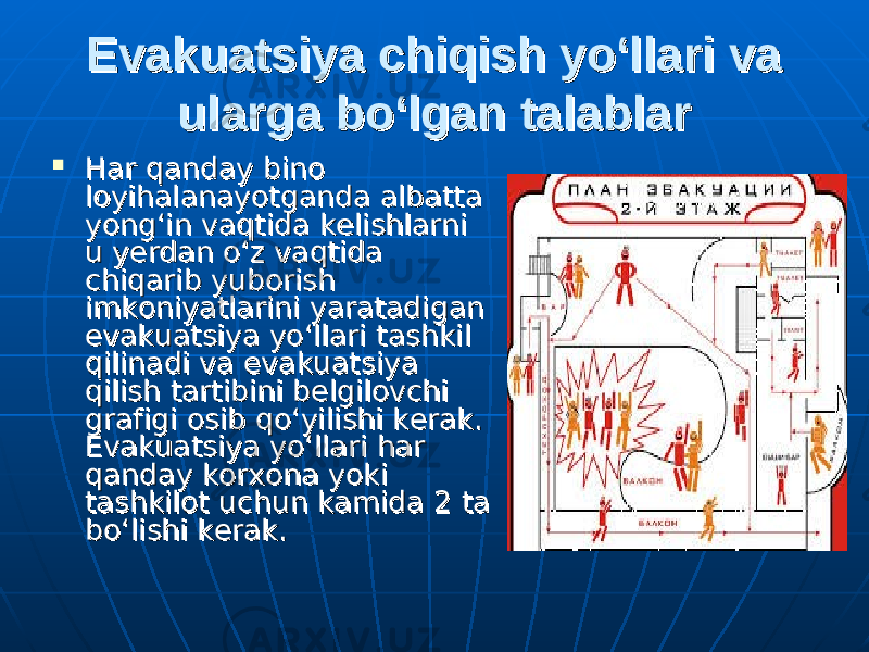 Evakuatsiya chiqish yo‘llari va Evakuatsiya chiqish yo‘llari va ularga bo‘lgan talablarularga bo‘lgan talablar  Har qanday bino Har qanday bino loyihalanayotganda albatta loyihalanayotganda albatta yong‘in vaqtida kelishlarni yong‘in vaqtida kelishlarni u yerdan o‘z vaqtida u yerdan o‘z vaqtida chiqarib yuborish chiqarib yuborish imkoniyatlarini yaratadigan imkoniyatlarini yaratadigan evakuatsiya yo‘llari tashkil evakuatsiya yo‘llari tashkil qilinadi va evakuatsiya qilinadi va evakuatsiya qilish tartibini belgilovchi qilish tartibini belgilovchi grafigi osib qo‘yilishi kerak. grafigi osib qo‘yilishi kerak. Evakuatsiya yo‘llari har Evakuatsiya yo‘llari har qanday korxona yoki qanday korxona yoki tashkilot uchun kamida 2 ta tashkilot uchun kamida 2 ta bo‘lishi kerak.bo‘lishi kerak. 