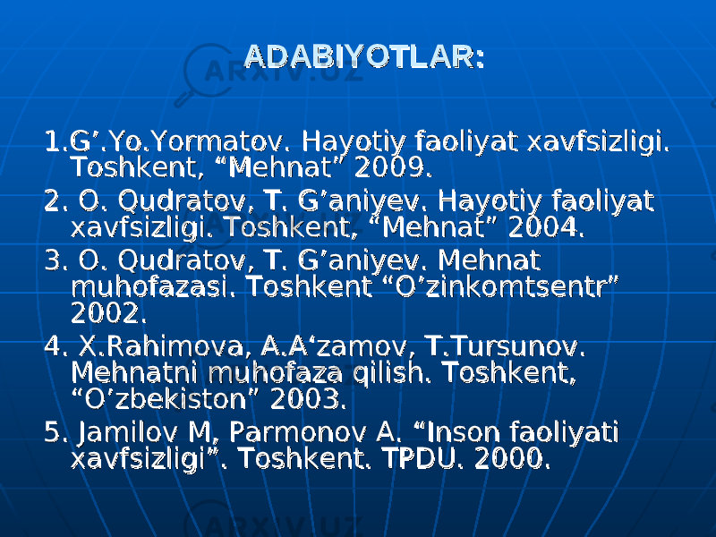 ADABIYOTLAR:ADABIYOTLAR: 1.1. G’.Yo.Yormatov. G’.Yo.Yormatov. Hayotiy faoliyat xavfsizligi. Hayotiy faoliyat xavfsizligi. Toshkent, “Mehnat” 200Toshkent, “Mehnat” 200 99 .. 22 . O. Qudratov, T. G’ani. O. Qudratov, T. G’ani yy ev. Hayotiy faoliyat ev. Hayotiy faoliyat xavfsizligi. Toshkent, “Mehnat” 2004.xavfsizligi. Toshkent, “Mehnat” 2004. 33 . O. Qudratov, T. G’ani. O. Qudratov, T. G’ani yy ev. Mehnat ev. Mehnat muhofazasi. Toshkent “O’zinkomtsentr” muhofazasi. Toshkent “O’zinkomtsentr” 2002.2002. 44 . X.Rahimova, A.A‘zamov, T.Tursunov. . X.Rahimova, A.A‘zamov, T.Tursunov. Mehnatni muhofaza qilish. Toshkent, Mehnatni muhofaza qilish. Toshkent, “O’zbekiston” 2003.“O’zbekiston” 2003. 55 . Jamilov M, Parmonov A. “Inson faoliyati . Jamilov M, Parmonov A. “Inson faoliyati xavfsizligi”. Toshkent. TPDU. 2000.xavfsizligi”. Toshkent. TPDU. 2000. 