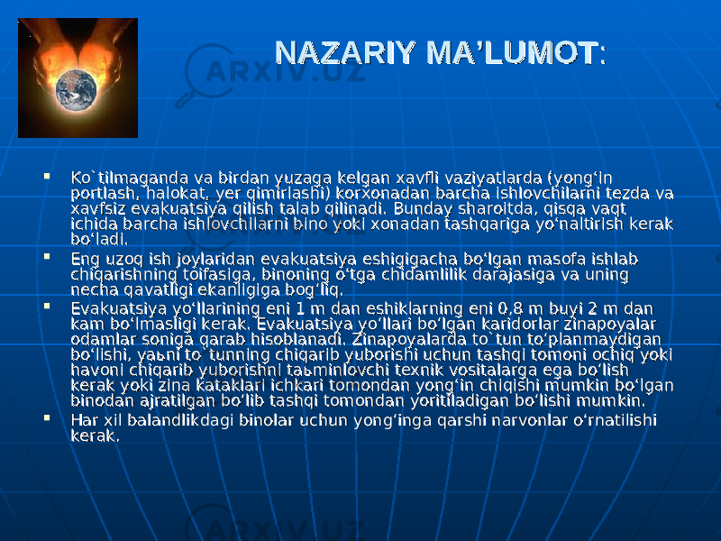 NAZARIY MA’LUMOTNAZARIY MA’LUMOT ::  Ko`tilmaganda va birdan yuzaga kelgan xavfli vaziyatlarda (yong‘in Ko`tilmaganda va birdan yuzaga kelgan xavfli vaziyatlarda (yong‘in portlash, halokat, yer qimirlashi) korxonadan barcha ishlovchilarni tezda va portlash, halokat, yer qimirlashi) korxonadan barcha ishlovchilarni tezda va xavfsiz evakuatsiya qilish talab qilinadi. Bunday sharoitda, qisqa vaqt xavfsiz evakuatsiya qilish talab qilinadi. Bunday sharoitda, qisqa vaqt ichida barcha ishlovchilarni bino yoki xonadan tashqariga yo‘naltirish kerak ichida barcha ishlovchilarni bino yoki xonadan tashqariga yo‘naltirish kerak bo‘ladi.bo‘ladi.  Eng uzoq ish joylaridan evakuatsiya eshigigacha bo‘lgan masofa ishlab Eng uzoq ish joylaridan evakuatsiya eshigigacha bo‘lgan masofa ishlab chiqarishning toifasiga, binoning o‘tga chidamlilik darajasiga va uning chiqarishning toifasiga, binoning o‘tga chidamlilik darajasiga va uning necha qavatligi ekanligiga bog‘liq.necha qavatligi ekanligiga bog‘liq.  Evakuatsiya yo‘llarining eni 1 m dan eshiklarning eni 0,8 m buyi 2 m dan Evakuatsiya yo‘llarining eni 1 m dan eshiklarning eni 0,8 m buyi 2 m dan kam bo‘lmasligi kerak. Evakuatsiya yo‘llari bo‘lgan karidorlar zinapoyalar kam bo‘lmasligi kerak. Evakuatsiya yo‘llari bo‘lgan karidorlar zinapoyalar odamlar soniga qarab hisoblanadi. Zinapoyalarda to`tun to‘planmaydigan odamlar soniga qarab hisoblanadi. Zinapoyalarda to`tun to‘planmaydigan bo‘lishi, yabo‘lishi, ya ьь ni to`tunning chiqarib yuborishi uchun tashqi tomoni ochiq yoki ni to`tunning chiqarib yuborishi uchun tashqi tomoni ochiq yoki havoni chiqarib yuborishni tahavoni chiqarib yuborishni ta ьь minlovchi texnik vositalarga ega bo‘lish minlovchi texnik vositalarga ega bo‘lish kerak yoki zina kataklari ichkari tomondan yong‘in chiqishi mumkin bo‘lgan kerak yoki zina kataklari ichkari tomondan yong‘in chiqishi mumkin bo‘lgan binodan ajratilgan bo‘lib tashqi tomondan yoritiladigan bo‘lishi mumkin.binodan ajratilgan bo‘lib tashqi tomondan yoritiladigan bo‘lishi mumkin.  Har xil balandlikdagi binolar uchun yong‘inga qarshi narvonlar o‘rnatilishi Har xil balandlikdagi binolar uchun yong‘inga qarshi narvonlar o‘rnatilishi kerak. kerak. 