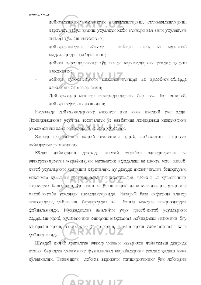 www.arxiv.uz - лойиҳалашнинг математик моделлаштириш, оптималлаштириш, қарорлар қабул қилиш усуллари каби принципиал янги усулларни амалда қўллаш имконияти; - лойиҳаланаётган объектни нисбатан аниқ ва мураккаб моделларидан фойдаланиш; - лойиҳа қарорларининг кўп сонли вариантларини таҳлил қилиш имконияти; - лойиҳа ҳужжатларини шакллантиришда ва ҳисоб-китобларда хатоларни бартараф этиш; - Лойиҳачилар меҳнати самарадорлигини бир неча бор ошириб, лойиҳа сифатини яхшилаш; Натижада лойиҳачиларнинг меҳнати яна анча ижодий тус олди. Лойиҳалашнинг усул ва воситалари ўз навбатида лойиҳалаш назариясини ривожланиш ҳолатига жиддий таъсир кўрсатди. Электр тизимларига жорий этилишига қараб, лойиҳалаш назарияси қуйидагича ривожланди. Қўлда лойиҳалаш даврида асосий эътибор электрофизик ва электроэнергетик жараёнларни математик ифодалаш ва шунга мос ҳисоб- китоб усулларини яратишга қаратилди. Бу даврда диспетчерлик бошқаруви, максимал қувватни узатиш, резонанс ҳодисалари, частота ва кучланишни автоматик бошқариш, ўрнатиш ва ўтиш жараёнлари масалалари, уларнинг ҳисоб-китоби усуллари шакллантирилди. Назарий база сифатида электр занжирлари, тебраниш, барқарорлик ва бошқа мумтоз назариялардан фойдаланилди. Муҳандислик амалиёти учун ҳисоб-китоб усулларини соддалаштириб, қулайлигини ошириш мақсадида лойиҳалаш тизимини бир қаторлаштириш, эквивалент ўзгартириш, алмаштириш схемаларидан кенг фойдаланилди. Шундай қилиб яратилган электр тизими назарияси лойиҳалаш даврида асосан берилган тизимнинг функционал жараёнларини таҳлил қилиш учун қўлланилди. Тизимдаги лойиҳа варианти топшириғининг ўзи лойиҳачи 