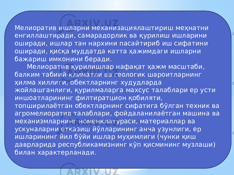 Мелиоратив ишларни механизациялаштириш меҳнатни енгиллаштиради, самарадорлик ва қурилиш ишларини оширади, ишлар тан нархини пасайтириб иш сифатини оширади, қисқа муддатда катта ҳажимдаги ишларни бажариш имконини беради. Мелиоратив қурилишлар нафақат ҳажм масштаби, балким табиий-климатли ва геологик шароитларнинг ҳилма хиллиги, обектларнинг худудларда жойлашганлиги, қурилмаларга махсус талаблари ер усти иншоатларининг филтиратцион қобиляти, топширилаётган обектларнинг сифатига бўлган техник ва агромелиоратив талаблари, фойдаланилаётган машина ва механизмларнинг номенклатураси, материаллар ва ускуналарни етказиш йўлларининг анча узунлиги, ер ишларининг йил бўйи ишлар муҳимлиги (чунки қиш даврларида республикамизнинг кўп қисмининг музлаши) билан характерланади. 