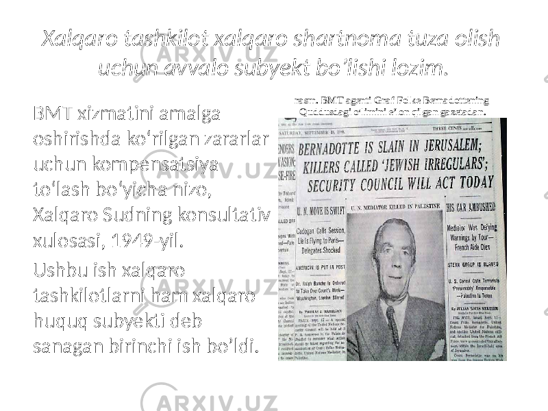 Xalqaro tashkilot xalqaro shartnoma tuza olish uchun avvalo subyekt bo’lishi lozim. BMT xizmatini amalga oshirishda ko‘rilgan zararlar uchun kompensatsiya to‘lash bo‘yicha nizo, Xalqaro Sudning konsultativ xulosasi, 1949-yil. Ushbu ish xalqaro tashkilotlarni ham xalqaro huquq subyekti deb sanagan birinchi ish bo’ldi. rasm. BMT agenti Graf Folke Bernadottening Quddusdagi o ‘ limini e’lon qilgan gazetadan. 