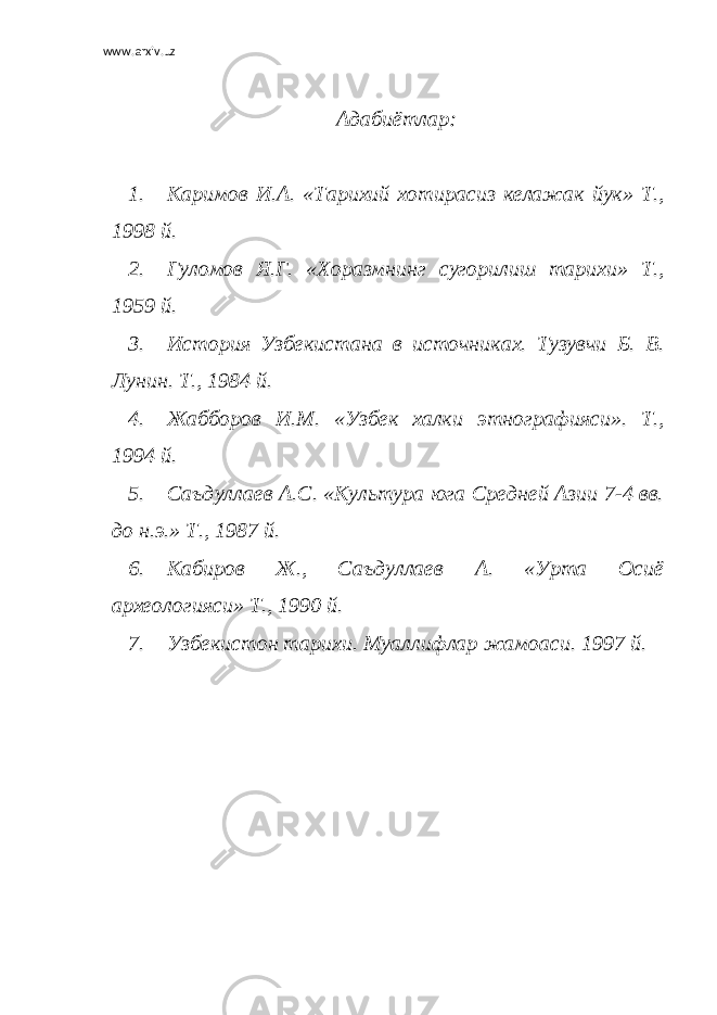 www.arxiv.uz Адабиётлар: 1. Каримов И.А. «Тарихий хотирасиз келажак йук» Т., 1998 й. 2. Гуломов Я.Г. «Хоразмнинг сугорилиш тарихи» Т., 1959 й. 3. История Узбекистана в источниках. Тузувчи Б. В. Лунин. Т., 1984 й. 4. Жабборов И.М. «Узбек халки этнографияси». Т., 1994 й. 5. Саъдуллаев А.С. «Культура юга Средней Азии 7-4 вв. до н.э.» Т., 1987 й. 6. Кабиров Ж., Саъдуллаев А. «Урта Осиё археологияси» Т., 1990 й. 7. Узбекистон тарихи. Муаллифлар жамоаси. 1997 й. 