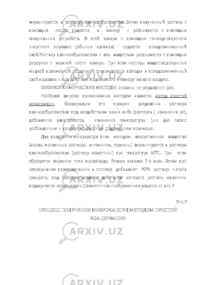 эмульгируется в растворе пленкообразователя.Затем полученный раствор с помощью насоса подается в камеру и распыляется с помощью специальных устройств. В этой камере с помощью тонкодисперсного инертного порошка (обычно крахмал) содается псевдоожиженный слой.Раствор пленкообразователя с лек. веществом распыляется с помощью форсунки с верхней части камеры. При этом частицы вещества,покрытые жидкой полимерной оболочкой отверждаются попадая в псевдоожиженный слой порошка и под действем подаваемого в камеру теплого воздуха. ФИЗИКО-ХИМИЧЕСКИЕ МЕТОДЫ   снованы на разделении фаз. Наиболее широко применяемым методом является метод простой коацервации . Коацервация это процесс разделения раствора пленкообразователя под воздействием каких либо факторов ( изменение рН, добавление электролитов, изменение температуры ),на два слоя:с разбавленным и концентрированным содержанием полимера. Для получения микркапсул этим методом лекарственное вещество (масла, маслянные растворы витаминов, гормоны) эмульгируется в растворе пленкообразователя (раствор желатины) при тепературе 50 0 С. При этом образуется эмульсия типа масло/вода. Размер капелек 2-5 мкм. Затем при непрерывном перемешивании в систему добавляют 20% раствор натрия сульфата, под обезвоживаюшим действием которого раствор желатины подвергается коацервации.Схематичное изображение процесса на рис.2 Рис.2 ПРОЦЕСС ПОЛУЧЕНИЯ МИКРОКАПСУЛ МЕТОДОМ ПРОСТОЙ КОАЦЕРВАЦИИ 
