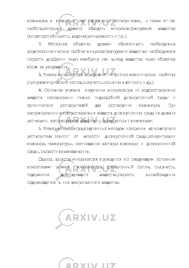полимеров в полярных или неполярных растворителях, а также от тех свойств,которыми должно обладать микрокапсулируемое вещество (кислотоустойчивость, водонепроницаемость и т.п.). 2. Материал оболочки должен обеспечивать необходимые фармакокинетические свойтва микрокапсулируемго вещества: необходимую скорость диффузии через мембрану или выход вещества через оболочку после ее разрушения. 3. Размер микрокапсул определяют их физико-механические свойства (гранулометрический состав,сыпучесть,насыпная плотность и др.). 4. Основное условие получения микрокапсул из водорастворимых веществ использовани только гидрофобной дисперсионной среды и органических растворителей для растворения полимеров. При капсулировании маслорастворимых веществ дисперсионная среда не должна растворять капсулируемое вещество и смешиваться с полимером. 5. Размер микрокапсул,полученных методом испарения легколетучего растворителя зависит от вязкости дисперсионной среды,концентрации полимера, температуры, соотношения раствора полимера и дисперсионной среды, скорости перемешивания. Оценка качества   микрокапсул проводится по следующим основным показателям: размер микрокапсул, фракционный состав, сыпучесть, содержание действующего вещества,скорость высвобождения содержащегося в них лекарственного вещества. 