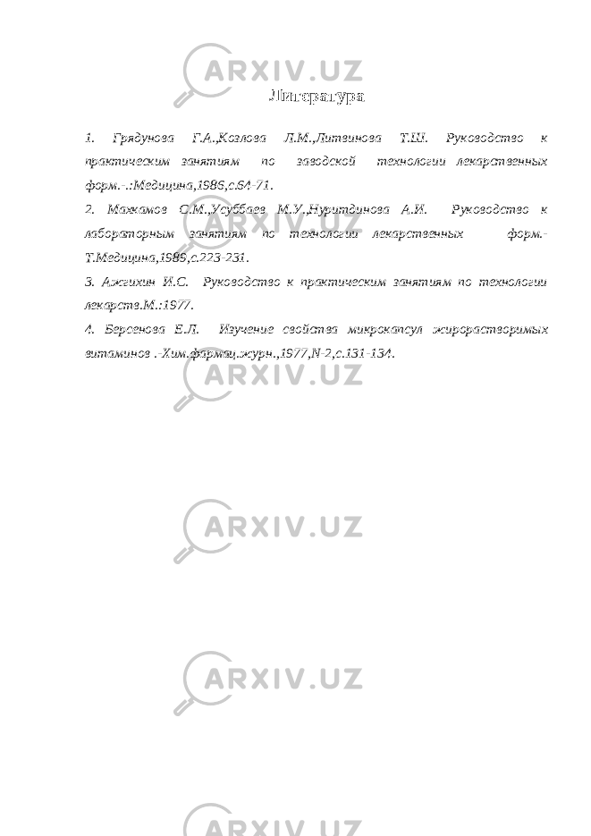 Литература 1. Грядунова Г.А.,Козлова Л.М.,Литвинова Т.Ш. Руководство к практическим занятиям по заводской технологии лекарственных форм.-.:Медицина,1986,с.64-71. 2. Махкамов С.М.,Усуббаев М.У.,Нуритдинова А.И. Руководство к лабораторным занятиям по технологии лекарственных форм.- Т.Медицина,1989,с.223-231. 3. Ажгихин И.С. Руководство к практическим занятиям по технологии лекарств.М.:1977. 4. Берсенова Е.Л. Изучение свойства микрокапсул жирорастворимых витаминов .-Хим.фармац.журн.,1977,N-2,с.131-134. 