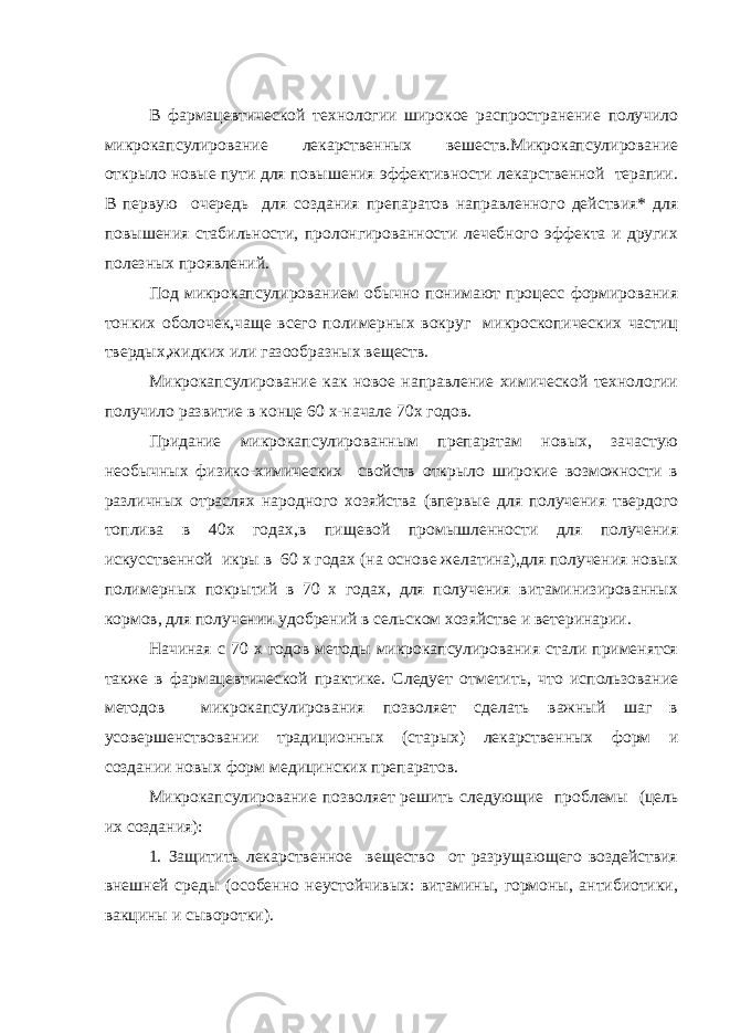 В фармацевтической технологии широкое распространение получило микрокапсулирование лекарственных вешеств.Микрокапсулирование открыло новые пути для повышения эффективности лекарственной терапии. В первую очередь для создания препаратов направленного действия* для повышения стабильности, пролонгированности лечебного эффекта и других полезных проявлений. Под микрокапсулированием обычно понимают процесс формирования тонких оболочек,чаще всего полимерных вокруг микроскопических частиц твердых,жидких или газообразных веществ. Микрокапсулирование как новое направление химической технологии получило развитие в конце 60 х-начале 70х годов. Придание микрокапсулированным препаратам новых, зачастую необычных физико-химических свойств открыло широкие возможности в различных отраслях народного хозяйства (впервые для получения твердого топлива в 40х годах,в пищевой промышленности для получения искусственной икры в 60 х годах (на основе желатина),для получения новых полимерных покрытий в 70 х годах, для получения витаминизированных кормов, для получении удобрений в сельском хозяйстве и ветеринарии. Начиная с 70 х годов методы микрокапсулирования стали применятся также в фармацевтической практике. Следует отметить, что использование методов микрокапсулирования позволяет сделать важный шаг в усовершенствовании традиционных (старых) лекарственных форм и создании новых форм медицинских препаратов. Микрокапсулирование позволяет решить следующие проблемы (цель их создания): 1. Защитить лекарственное вещество от разрущающего воздействия внешней среды (особенно неустойчивых: витамины, гормоны, антибиотики, вакцины и сыворотки). 