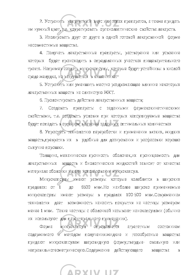 2. Устранить неприятный вкус или запах препаратов, а также придать им нужный цвет, т.е. коррегировать органолептические свойства лекарств. 3. Изолировать друг от друга в одной готовой лекарсвенной форме несовместимые вещества. 4. Получать лекарственные препараты, растворение или усвоение которых будет происходить в определенных участках пищеварительного тракта. Например создать микрокапсулы, которые будут устойчивы в кислой среде желудка, но разрушаться в кишечнике. 5. Устранить или уменшить местно раздражающее влияние некоторых лекарственных веществ на слизистую ЖКТ. 6. Пролонгировать действие лекарственных веществ; 7. Создавать препараты с заданными фармакокинетическими свойствами, т.е. создавать условия при которых капсулируемые вещества будут попадать в организм в заранее заданных оптимальных количествах 8. Упростить технологию переработки и применения вязких, жидких веществ,превратив их в удобные для дозирования и расфасовки хорошо сыпучие порошки. Толщина, механическая прочность оболочек,их проницаемость для лекарственных веществ и биологических жидкостей зависят от качества материала оболочки и цели использования микрокапсул. Микрокапсулы имеют размеры которые колеблятся в широких пределах: от 1 до 6500 мкм.Но наиболее широко применяемые микрокапсулы имеют размеры в пределах 100-500 мкм.Современная технология дает возможность наносить покрытия на частицы размером менее 1 мкм. Такие частицы с оболочкой называют нанокапсулами (обычно их используют для парентерального применения). Форма микрокапсул определяется агрегатным состоянием содержимого и методом получения:жидкие и газообразные вещества придают микрокапсулам шаровидную форму,твердые- овальную или неправильногеометрическую.Содержание действующего вещества в 