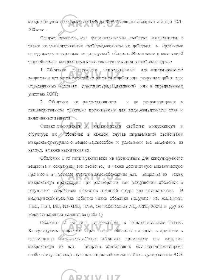 микрокапсулах составляет от 15% до 99% .Толщина оболочек обычно 0.1- 200 мкм . Следует отметить, что фармакокинетика, свойства микрокапсул, а также их технологические свойства,механизм их действия в организме определяется материалом используемой оболочки.В основном применяют 2 типа оболочек микрокапсул в зависимости от выполняемой ими задачи: 1. Оболочки практически непроницаемые для капсулируемого вещества и его растворителей,но растворяющейся или разрушающейся при определенных условиях (температура,рН,давление) или в определенных участках ЖКТ; 2. Оболочки не растворяющиеся и не разрушающиеся в пищеварительном тракте,но проницаемые для воды,желудочного сока и включенных веществ. Физико-химические и механические свойства микрокапсул и структура их оболочек в каждом случае определяется свойствами микрокапсулируемого вещества,способом и условиями его выделения из капсул, а также назначения их. Оболочки 1 го типа практически не проницаемы для капсулируемого вещества и сохраняют это свойство, а также достаточную механическую прочность в процессе хранения.Высвобождение лек. вещества из таких микрокапсул происходит при растворении или разрушении оболочки в результате воздействия факторов внешней среды или растворителя. В медицинской практике обычно такие оболочки получают из: желатины, ПВС, ПВП, МЦ, Na-КМЦ, ПАА, аминобензоатов АЦ, АФЦ, МФЦ и других водорастворимых полимеров (табл 1) Оболочки 2 -го типа нерастворимы в пишеварительном тракте. Капсулируемое вещество через поры оболочки попадает в организм в оптимальных количествах.Такие оболочки применяют при создании микрокапсул из лек. веществ обладающих местнораздражающими свойствами, например ацетилсалициловой кислоты. Инкапсулированная АСК 